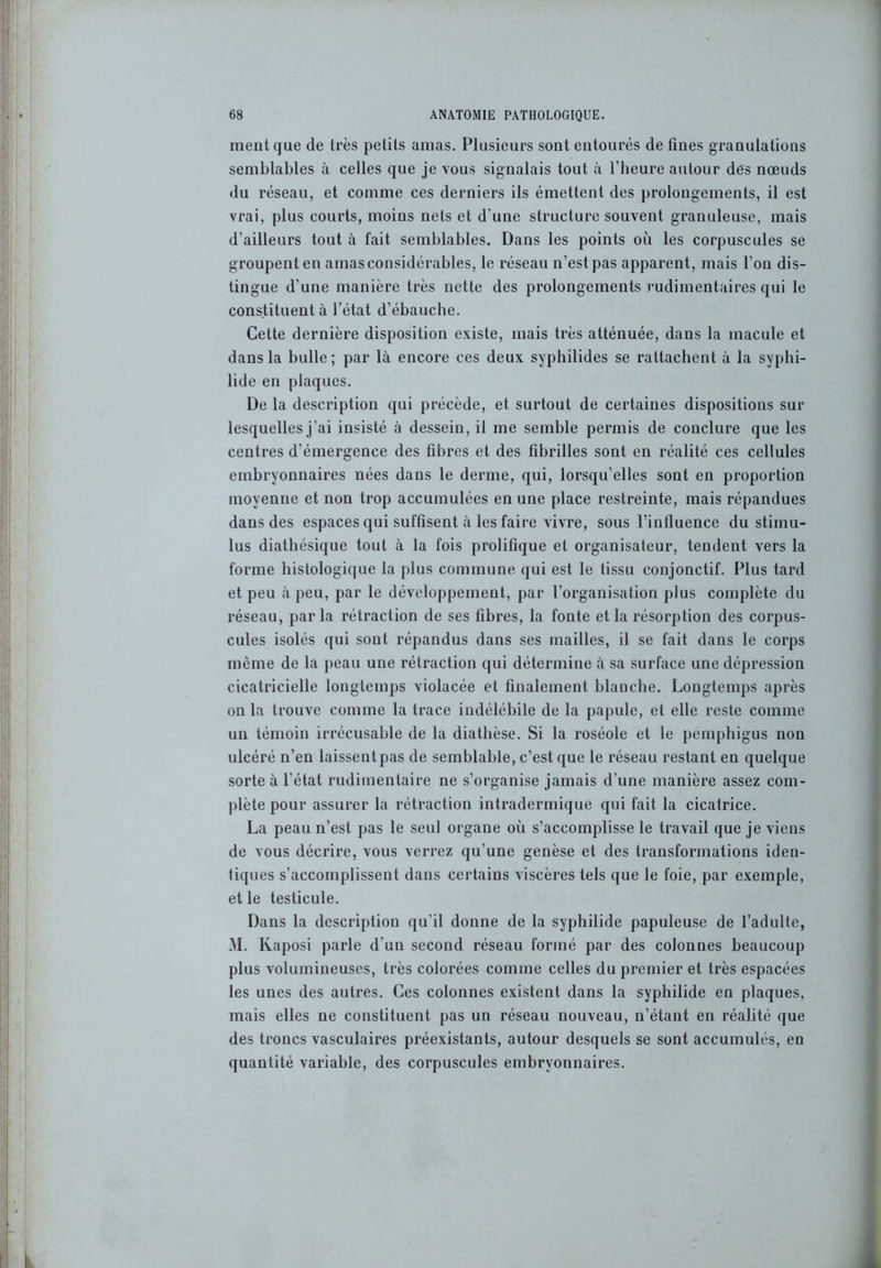 ment que de très petits amas. Plusieurs sont entourés de fines granulations semblables à celles que je vous signalais tout à l’heure autour des nœuds du réseau, et comme ces derniers ils émettent des prolongements, il est vrai, plus courts, moins nets et d’une structure souvent granuleuse, mais d’ailleurs tout à fait semblables. Dans les points où les corpuscules se groupent en amas considérables, le réseau n’est pas apparent, mais l’on dis- tingue d’une manière très nette des prolongements rudimentaires qui le constituent à l’état d’ébauche. Cette dernière disposition existe, mais très atténuée, dans la macule et dans la bulle; par là encore ces deux syphilides se rattachent à la syphi- lide en plaques. De la description qui précède, et surtout de certaines dispositions sur lesquelles j’ai insisté à dessein, il me semble permis de conclure que les centres d’émergence des fibres et des fibrilles sont en réalité ces cellules embryonnaires nées dans le derme, qui, lorsqu’elles sont en proportion moyenne et non trop accumulées en une place restreinte, mais répandues dans des espaces qui suffisent à les faire vivre, sous l’influence du stimu- lus diathésique tout à la fois prolifique et organisateur, tendent vers la forme histologique la plus commune qui est le tissu conjonctif. Plus tard et peu à peu, par le développement, par l’organisation plus complète du réseau, parla rétraction de ses fibres, la fonte et la résorption des corpus- cules isolés qui sont répandus dans ses mailles, il se fait dans le corps même de la peau une rétraction qui détermine à sa surface une dépression cicatricielle longtemps violacée et finalement blanche. Longtemps après on la trouve comme la trace indélébile de la papule, et elle reste comme un témoin irrécusable de la diathèse. Si la roséole et le pemphigus non ulcéré n’en laissent pas de semblable, c’est que le réseau restant en quelque sorte à l’état rudimentaire ne s’organise jamais d’une manière assez com- plète pour assurer la rétraction intradermique qui fait la cicatrice. La peau n’est pas le seul organe où s’accomplisse le travail que je viens de vous décrire, vous verrez qu’une genèse et des transformations iden- tiques s’accomplissent dans certains viscères tels que le foie, par exemple, et le testicule. Dans la description qu’il donne de la syphilide papuleuse de l’adulte, M. Kaposi parle d’un second réseau formé par des colonnes beaucoup plus volumineuses, très colorées comme celles du premier et très espacées les unes des autres. Ces colonnes existent dans la syphilide en plaques, mais elles ne constituent pas un réseau nouveau, n’étant en réalité que des troncs vasculaires préexistants, autour desquels se sont accumulés, en quantité variable, des corpuscules embryonnaires.