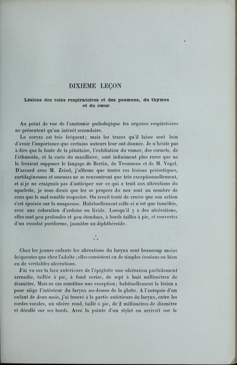 Lésions des voies respiratoires et des poumons, du thymus et du cœur. Au point de vue de l’anatomie pathologique les organes respiratoires ne présentent qu’un intérêt secondaire. Le coryza est très fréquent; mais les traces qu’il laisse sont loin d’avoir l’importance que certains auteurs leur ont donnée. Je n’hésite pas à dire que la fonte de la pituitaire, l’exfoliation du vomer, des cornets, de l’ethmoïde, et la carie du maxillaire, sont infiniment plus rares que ne le feraient supposer le langage de Berlin, de Trousseau et de M. Vogel. D’accord avec M. Zeissl, j’affirme que toutes ces lésions périostiques, cartilagineuses et osseuses ne se rencontrent que très exceptionnellement, et si je ne craignais pas d’anticiper sur ce qui a trait aux altérations du squelette, je vous dirais que les os propres du nez sont au nombre de ceux que le mal semble respecter. On serait tenté de croire que son action s’est épuisée sur la muqueuse. Habituellement celle-ci n’est que tuméfiée, avec une coloration d’ardoise ou livide. Lorsqu'il y a des ulcérations, elles sont peu profondes et peu étendues, à bords taillés à pic, et couvertes d’un exsudât puriforme, jaunâtre ou dipbtbéroïde. Chez les jeunes enfants les altérations du larynx sont beaucoup moins fréquentes que chez l’adulte ; elles consistent en de simples érosions ou bien en de véritables ulcérations. J’ai vu sur la face antérieure de l’épiglotte une ulcération parfaitement arrondie, taillée à pic, à fond cerise, de sept à huit millimètres de diamètre. Mais ce cas constitue une exception; habituellement la lésion a pour siège l’intérieur du larynx au-dessus de la glotte. A l’autopsie d’un enfant de deux mois, j’ai trouvé à la partie antérieure du larynx, entre les cordes vocales, un ulcère rond, taillé à pic, de 2 millimètres de diamètre et décollé sur ses bords. Avec la pointe d’un stylet on arrivait sur le