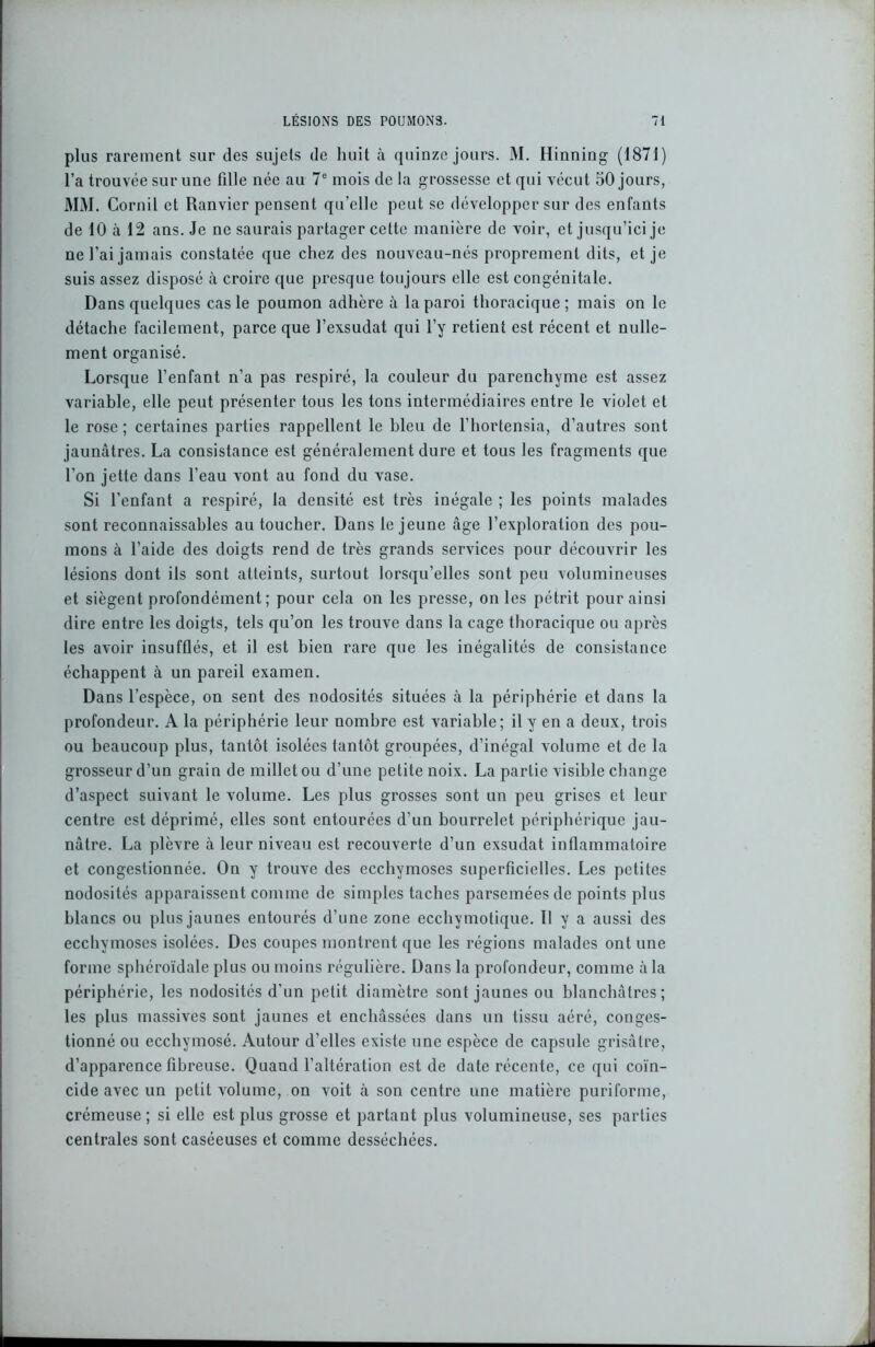 plus rarement sur des sujets de huit à quinze jours. M. Hinning (1871) l’a trouvée sur une fille née au 7e mois de la grossesse et qui vécut 50 jours, MM. Cornil et Ranvier pensent qu’elle peut se développer sur des enfants de 10 à 12 ans. Je ne saurais partager cette manière de voir, et jusqu’ici je ne l’ai jamais constatée que chez des nouveau-nés proprement dits, et je suis assez disposé à croire que presque toujours elle est congénitale. Dans quelques cas le poumon adhère à la paroi thoracique; mais on le détache facilement, parce que l’exsudât qui l’y retient est récent et nulle- ment organisé. Lorsque l’enfant n’a pas respiré, la couleur du parenchyme est assez variable, elle peut présenter tous les tons intermédiaires entre le violet et le rose ; certaines parties rappellent le hleu de l’hortensia, d’autres sont jaunâtres. La consistance est généralement dure et tous les fragments que l’on jette dans l’eau vont au fond du vase. Si l’enfant a respiré, la densité est très inégale ; les points malades sont reconnaissables au toucher. Dans le jeune âge l’exploration des pou- mons à l’aide des doigts rend de très grands services pour découvrir les lésions dont ils sont atteints, surtout lorsqu’elles sont peu volumineuses et siègent profondément; pour cela on les presse, on les pétrit pour ainsi dire entre les doigts, tels qu’on les trouve dans la cage thoracique ou après les avoir insufflés, et il est bien rare que les inégalités de consistance échappent à un pareil examen. Dans l’espèce, on sent des nodosités situées à la périphérie et dans la profondeur. A la périphérie leur nombre est variable; il y en a deux, trois ou beaucoup plus, tantôt isolées tantôt groupées, d’inégal volume et de la grosseur d’un grain de millet ou d’une petite noix. La partie visible change d’aspect suivant le volume. Les plus grosses sont un peu grises et leur centre est déprimé, elles sont entourées d’un bourrelet périphérique jau- nâtre. La plèvre à leur niveau est recouverte d’un exsudât inflammatoire et congestionnée. On y trouve des ecchymoses superficielles. Les petites nodosités apparaissent comme de simples taches parsemées de points plus blancs ou plus jaunes entourés d’une zone ecchymotique. Il y a aussi des ecchymoses isolées. Des coupes montrent que les régions malades ont une forme sphéroïdale plus ou moins régulière. Dans la profondeur, comme à la périphérie, les nodosités d’un petit diamètre sont jaunes ou blanchâtres; les plus massives sont jaunes et enchâssées dans un tissu aéré, conges- tionné ou ecchymosé. Autour d’elles existe une espèce de capsule grisâtre, d’apparence fibreuse. Quand l’altération est de date récente, ce qui coïn- cide avec un petit volume, on voit à son centre une matière puriforme, crémeuse; si elle est plus grosse et partant plus volumineuse, ses parties centrales sont caséeuses et comme desséchées.