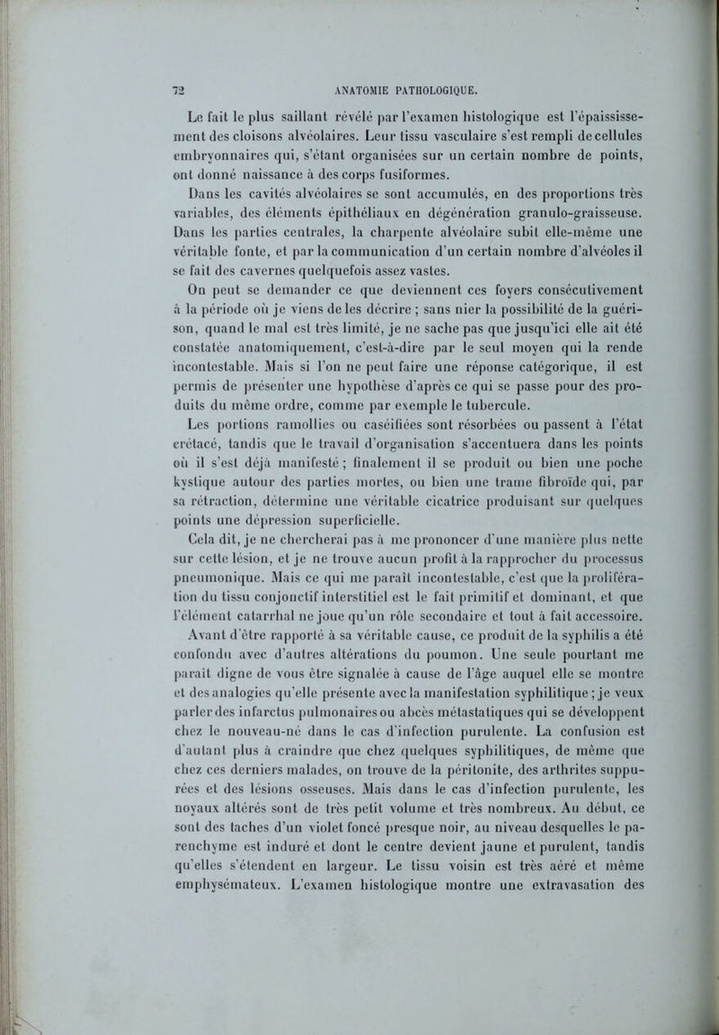 Lofait le plus saillant révélé par l’examen histologique est l’épaississe- ment des cloisons alvéolaires. Leur tissu vasculaire s’est rempli de cellules embryonnaires qui, s’étant organisées sur un certain nombre de points, ont donné naissance à des corps fusiformes. Dans les cavités alvéolaires se sont accumulés, en des proportions très variables, des éléments épithéliaux en dégénération granulo-graisseuse. Dans les parties centrales, la charpente alvéolaire subit elle-même une véritable fonte, et par la communication d’un certain nombre d’alvéoles il se fait des cavernes quelquefois assez vastes. On peut se demander ce que deviennent ces foyers consécutivement à la période où je viens de les décrire ; sans nier la possibilité de la guéri- son, quand le mal est très limité, je ne sache pas que jusqu’ici elle ait été constatée anatomiquement, c’est-à-dire par le seul moyen qui la rende incontestable. Mais si l’on ne peut faire une réponse catégorique, il est permis de présenter une hypothèse d’après ce qui se passe pour des pro- duits du même ordre, comme par exemple le tubercule. Les portions ramollies ou caséifiées sont résorbées ou passent à l’état crétacé, tandis que le travail d’organisation s’accentuera dans les points oii il s’est déjà manifesté ; finalement il se produit ou bien une poche kystique autour des parties mortes, ou bien une trame fibroïde qui. par sa rétraction, détermine une véritable cicatrice produisant sur quelques points une dépression superficielle. Cela dit, je ne chercherai pas à me prononcer d’une manière plus nette sur cette lésion, et je ne trouve aucun profit à la rapprocher du processus pneumonique. Mais ce qui me paraît incontestable, c’est que la proliféra- tion du tissu conjonctif interstitiel est le fait primitif et dominant, et que l’élément catarrhal ne joue qu’un rôle secondaire et tout à fait accessoire. Avant d’être rapporté à sa véritable cause, ce produit de la syphilis a été confondu avec d’autres altérations du poumon. Une seule pourtant me paraît digne de vous être signalée à cause de l’âge auquel elle se montre et des analogies qu’elle présente avec la manifestation syphilitique ; je veux parler des infarctus pulmonaires ou abcès métastatiques qui se développent chez le nouveau-né dans le cas d’infection purulente. La confusion est d’autant plus à craindre que chez quelques syphilitiques, de même que chez ces derniers malades, on trouve de la péritonite, des arthrites suppu- rées et des lésions osseuses. Mais dans le cas d’infection purulente, les noyaux altérés sont de très petit volume et très nombreux. Au début, ce sont des taches d’un violet foncé presque noir, au niveau desquelles le pa- renchyme est induré et dont le centre devient jaune et purulent, tandis qu’elles s’étendent en largeur. Le tissu voisin est très aéré et même emphysémateux. L’examen histologique montre une extravasation des