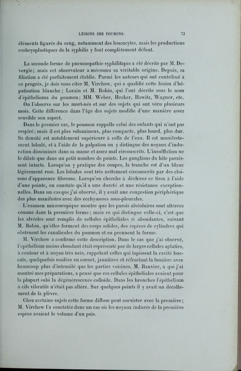éléments figurés du sang, notamment des leucocytes, mais les productions embryoplastiques de la syphilis y font complètement défaut. La seconde forme de pneumopathie syphilitique a été décrite par M. Dc- vergie; mais cet observateur a méconnu sa véritable origine. Depuis, sa filiation a été parfaitement établie. Parmi les auteurs qui ont contribué à ce progrès, je dois vous citer M. Virchow, qui a qualifié cette lésion d’hé- patisation blanche ; Lorain et M. Robin, qui font décrite sous le nom d'épithélioma du poumon; MM. Weber, Decker, Ilowilz, Wagner, etc. On l’observe sur les mort-nés et sur des sujets qui ont vécu plusieurs mois. Cette différence dans l’âge des sujets modifie d’une manière assez sensible son aspect. Dans le premier cas, le poumon rappelle celui des enfants qui n’ont pas respiré; mais il est plus volumineux, plus compacte, plus lourd, plus dur. Sa densité est notablement supérieure à celle de l’eau. 11 est manifeste- ment lobule, et à l’aide de la palpation on y distingue des noyaux d’indu- ration disséminés dans sa niasse et assez mal circonscrits. L’insufflation ne le dilate que dans un petit nombre de points. Les ganglions du bile parais- sent intacts. Lorsqu’on y pratique des coupes, la tranche est d’un blanc légèrement rosé. Les lobules sont très nettement circonscrits par des cloi- sons d’apparence fibreuse. Lorsqu’on cherche à déchirer ce tissu à l’aide d’une pointe, on constate qu’il a une dureté et une résistance exception- nelles. Dans un casque j’ai observé, il y avait une congestion périphérique des plus manifestes avec des ecchymoses sous-pleurales. L’examen microscopique montre que les parois alvéolaires sont altérées comme dans la première forme; mais ce qui distingue celle-ci, c’est que les alvéoles sont remplis de cellules épithéliales si abondantes, suivant M. Robin, qu’elles forment des corps solides, des espèces de cylindres qui obstruent les canalicules du poumon et en prennent la forme. M. Virchow a confirmé cette description. Dans le cas que j’ai observé, l’épithélium moins abondant était représenté par de larges cellules aplaties, à contour et à noyau très nets, rappelant celles qui tapissent la cavité buc- cale, quelquefois roulées en cornet, jaunâtres et réfractant la lumière avec beaucoup plus d’intensité que les parties voisines. M. Ranvier, à qui j’ai montré mes préparations, a pensé que ces cellules épithéliales avaient pour la plupart subi la dégénérescence colloïde. Dans les bronches l'épithélium à cils vibratils n’était pas altéré. Sur quelques points il y avait un décolle- ment de la plèvre. Chez certains sujets cette forme diffuse peut coexister avec la première ; M. Virchow l’a constatée dans un cas oii les noyaux indurés de la première espèce avaient le volume d’un pois.