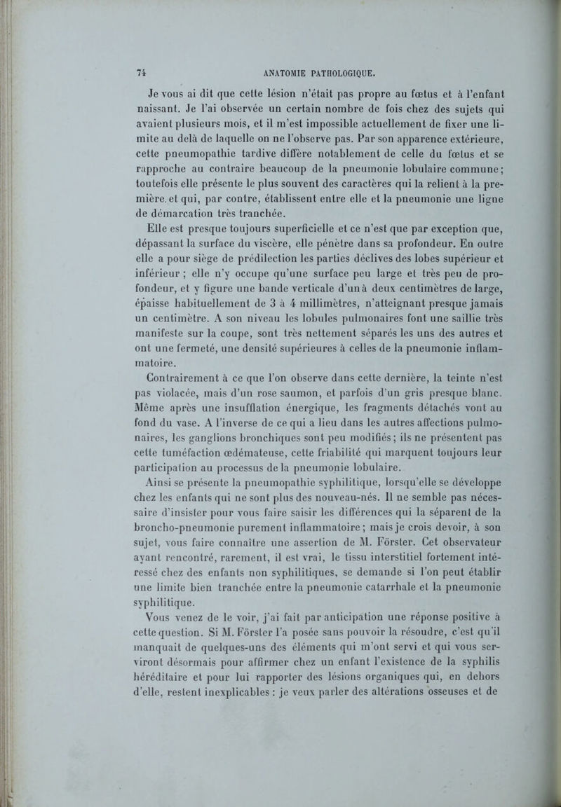 Je vous ai dit que cette lésion n’était pas propre au fœtus et cà l’enfant naissant. Je l’ai observée un certain nombre de fois chez des sujets qui avaient plusieurs mois, et il m’est impossible actuellement de fixer une li- mite au delà de laquelle on ne l’observe pas. Par son apparence extérieure, cette pneumopathie tardive diffère notablement de celle du fœtus et se rapproche au contraire beaucoup de la pneumonie lobulaire commune ; toutefois elle présente le plus souvent des caractères qui la relient à la pre- mière, et qui, par contre, établissent entre elle et la pneumonie une ligne de démarcation très tranchée. Elle est presque toujours superficielle et ce n’est que par exception que, dépassant la surface du viscère, elle pénètre dans sa profondeur. En outre elle a pour siège de prédilection les parties déclives des lobes supérieur et inférieur ; elle n’y occupe qu’une surface peu large et très peu de pro- fondeur, et y figure une bande verticale d’unà deux centimètres de large, épaisse habituellement de 3 à 4 millimètres, n’atteignant presque jamais un centimètre. A son niveau les lobules pulmonaires font une saillie très manifeste sur la coupe, sont très nettement séparés les uns des autres et ont une fermeté, une densité supérieures à celles de la pneumonie inflam- matoire. Contrairement à ce que l’on observe dans cette dernière, la teinte n’est pas violacée, mais d’un rose saumon, et parfois d’un gris presque blanc. Même après une insufflation énergique, les fragments détachés vont au fond du vase. A l’inverse de ce qui a lieu dans les autres affections pulmo- naires, les ganglions bronchiques sont peu modifiés; ils ne présentent pas cette tuméfaction œdémateuse, cette friabilité qui marquent toujours leur participation au processus delà pneumonie lobulaire. Ainsi se présente la pneumopathie syphilitique, lorsqu’elle se développe chez les enfants qui ne sont plus des nouveau-nés. 11 ne semble pas néces- saire d’insister pour vous faire saisir les différences qui la séparent de la broncho-pneumonie purement inflammatoire; mais je crois devoir, à son sujet, vous faire connaître une assertion de M. Fôrster. Cet observateur ayant rencontré, rarement, il est vrai, le tissu interstitiel fortement inté- ressé chez des enfants non syphilitiques, se demande si l’on peut établir une limite bien tranchée entre la pneumonie catarrhale et la pneumonie syphilitique. Vous venez de le voir, j’ai fait par anticipation une réponse positive à cette question. Si M. Fôrster l’a posée sans pouvoir la résoudre, c’est qu’il manquait de quelques-uns des éléments qui m’ont servi et qui vous ser- viront désormais pour affirmer chez un enfant l’existence de la syphilis héréditaire et pour lui rapporter des lésions organiques qui, en dehors d’elle, restent inexplicables : je veux parler des altérations osseuses et de