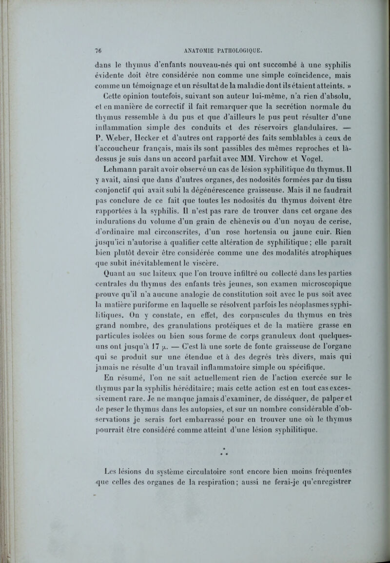 dans le thymus d’enfants nouveau-nés qui ont succombé à une syphilis évidente doit être considérée non comme une simple coïncidence, mais comme un témoignage et un résultat de la maladie dont ils étaient atteints. » Cette opinion toutefois, suivant son auteur lui-même, n’a rien d’absolu, et en manière de correctif il fait remarquer que la secrétion normale du thymus ressemble à du pus et que d’ailleurs le pus peut résulter d’une inflammation simple des conduits et des réservoirs glandulaires. — P. Weber, Hecker et d’autres ont rapporté des faits semblables à ceux de l’accoucheur français, mais ils sont passibles des mêmes reproches et là- dessus je suis dans un accord parfait avec MM. Virchow et Vogel. Lehmann paraît avoir observé un cas de lésion syphilitique du thymus. 11 y avait, ainsi que dans d’autres organes, des nodosités formées par du tissu conjonctif qui avait subi la dégénérescence graisseuse. Mais il ne faudrait pas conclure de ce fait que toutes les nodosités du thymus doivent être rapportées à la syphilis. Il n’est pas rare de trouver dans cet organe des indurations du volume d’un grain de chènevis ou d’un noyau de cerise, d’ordinaire mal circonscrites, d’un rose hortensia ou jaune cuir. Rien jusqu’ici n’autorise à qualifier cette altération de syphilitique; elle paraît bien plutôt devoir être considérée comme une des modalités atrophiques que subit inévitablement le viscère. Quant au suc laiteux que l’on trouve infiltré ou collecté dans les parties centrales du thymus des enfants très jeunes, son examen microscopique prouve qu’il n’a aucune analogie de constitution soit avec le pus soit avec la matière puriforme en laquelle se résolvent parfois les néoplasmes syphi- litiques. On y constate, en effet, des corpuscules du thymus en très grand nombre, des granulations protéiques et de la matière grasse en particules isolées ou bien sous forme de corps granuleux dont quelques- uns ont jusqu’à 17 — C’est là une sorte de fonte graisseuse de l’organe qui se produit sur une étendue et à des degrés très divers, mais qui jamais ne résulte d’un travail inflammatoire simple ou spécifique. En résumé, l’on ne sait actuellement rien de l’action exercée sur le thymus par la syphilis héréditaire; mais cette action est en tout cas exces- sivement rare. Je ne manque jamais d’examiner, de disséquer, de palper et de peser le thymus dans les autopsies, et sur un nombre considérable d’ob- servations je serais fort embarrassé pour en trouver une où le thymus pourrait être considéré comme atteint d’une lésion syphilitique. Les lésions du système circulatoire sont encore bien moins fréquentes que celles des organes de la respiration; aussi ne ferai-je qu’enregistrer