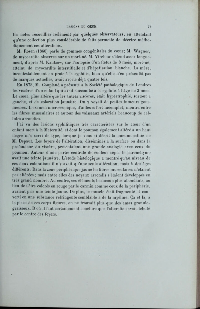 les notes recueillies isolément par quelques observateurs, eu attendant qu’une collection plus considérable de faits permette de décrire métho- diquement ces altérations. M. Rosen (1860) parle de gommes congénitales du cœur; M. Wagner, de myocardite observée sur un mort-né. M. Virchow s’étend assez longue- ment, d’après M. Kantzow, sur l’autopsie d’un fœtus de 8 mois, mort-né, atteint de myocardite interstitielle et d’hépatisation blanche. La mère, incontestablement en proie à la syphilis, bien qu’elle n’en présentât pas de marques actuelles, avait avorté déjà quatre fois. En 1875, M. Coupland a présenté à la Société pathologique de Londres les viscères d’un enfant qui avait succombé à la syphilis à lage de 3 mois. Le cœur, plus altéré que les autres viscères, était hypertrophié, surtout à gauche, et de coloration jaunâtre. On y voyait de petites tumeurs gom- meuses. L’examen microscopique, d’ailleurs fort incomplet, montra entre les fibres musculaires et autour des vaisseaux artériels beaucoup de cel- lules arrondies. J’ai vu des lésions syphilitiques très caractérisées sur le cœur d’un enfant mort à la Maternité, et dont le poumon également altéré à un haut degré m’a servi de type, lorsque je vous ai décrit la pneumopathie de M. Depaul. Les foyers de l’altération, disséminés à la surface ou dans la profondeur du viscère, présentaient une grande analogie avec ceux du poumon. Autour d’une partie centrale de couleur sépia le parenchyme avait une teinte jaunâtre. L’étude histologique a montré qu’au niveau de ces deux colorations il n’y avait qu’une seule altération, mais à des âges différents. Dans la zone périphérique jaune les fibres musculaires n’étaient pas altérées ; mais entre elles des noyaux arrondis s’étaient développés en très grand nombre. Au centre, ces éléments beaucoup plus abondants, au lieu de s’être colorés en rouge parle carmin comme ceux de la périphérie, avaient pris une teinte jaune. De plus, le muscle était fragmenté et con- verti en une substance réfringente semblable à de la myéline. Çà et là, à la place de ces corps figurés, on ne trouvait plus que des amas granulo- graisseux. D'où il faut certainement conclure que l’altération avait débuté par le centre des foyers.