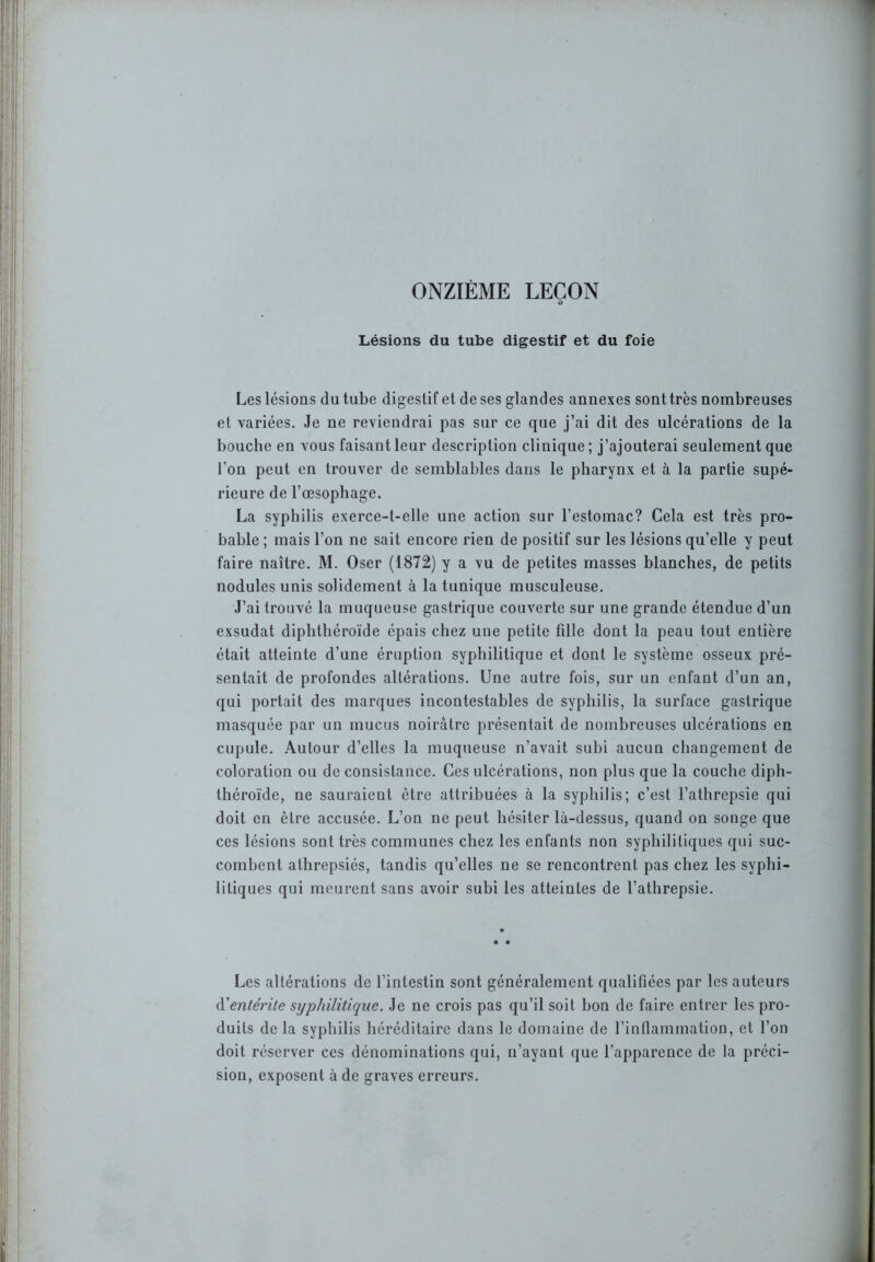 ONZIÈME LEÇON à Lésions du tube digestif et du foie Les lésions du tube digestif et de ses glandes annexes sonttrès nombreuses et variées. Je ne reviendrai pas sur ce que j’ai dit des ulcérations de la bouche en vous faisant leur description clinique; j’ajouterai seulement que l’on peut en trouver de semblables dans le pharynx et à la partie supé- rieure de l’œsophage. La syphilis exerce-l-elle une action sur l’estomac? Cela est très pro- bable ; mais l’on ne sait encore rien de positif sur les lésions qu’elle y peut faire naître. M. Oser (1872) y a vu de petites masses blanches, de petits nodules unis solidement à la tunique musculeuse. J’ai trouvé la muqueuse gastrique couverte sur une grande étendue d’un exsudât diphthéroïde épais chez une petite fille dont la peau tout entière était atteinte d’une éruption syphilitique et dont le système osseux pré- sentait de profondes altérations. Une autre fois, sur un enfant d’un an, qui portait des marques incontestables de syphilis, la surface gastrique masquée par un mucus noirâtre présentait de nombreuses ulcérations en cupule. Autour d’elles la muqueuse n’avait subi aucun changement de coloration ou de consistance. Ces ulcérations, non plus que la couche diph- théroïde, ne sauraient être attribuées à la syphilis; c’est l’athrepsie qui doit en être accusée. L’on ne peut hésiter là-dessus, quand on songe que ces lésions sont très communes chez les enfants non syphilitiques qui suc- combent athrepsiés, tandis qu’elles ne se rencontrent pas chez les syphi- litiques qui meurent sans avoir subi les atteintes de l’athrepsie. Les altérations de l’intestin sont généralement qualifiées par les auteurs d'entérite syphilitique. Je ne crois pas qu’il soit bon de faire entrer les pro- duits delà syphilis héréditaire dans le domaine de l’inflammation, et l’on doit réserver ces dénominations qui, n’ayant que l’apparence de la préci- sion, exposent à de graves erreurs.
