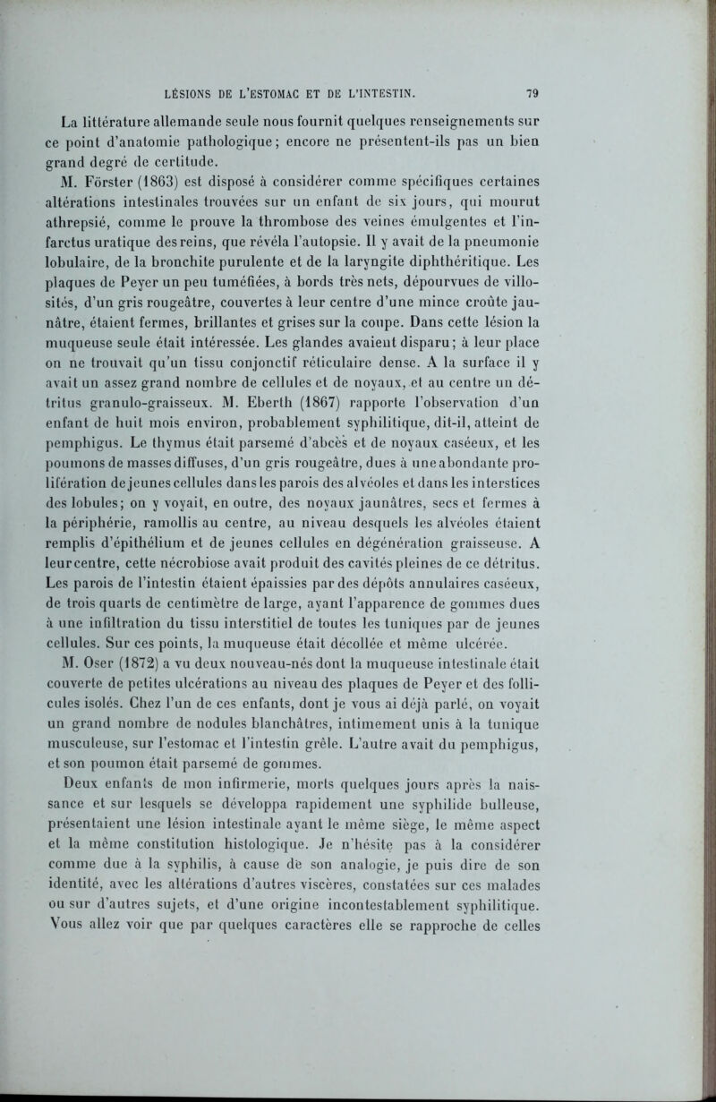La litlérature allemande seule nous fournit quelques renseignements sur ce point d’anatomie pathologique ; encore ne présentent-ils pas un bien grand degré de certitude. M. Fôrster (18G3) est disposé à considérer comme spécifiques certaines altérations intestinales trouvées sur un enfant de six jours, qui mourut athrepsié, comme le prouve la thrombose des veines émulgentes et l’in- farctus uratique des reins, que révéla l’autopsie. Il y avait de la pneumonie lobulaire, de la bronchite purulente et de la laryngite diphthéritique. Les plaques de Peyer un peu tuméfiées, à bords très nets, dépourvues de villo- sités, d’un gris rougeâtre, couvertes à leur centre d’une mince croûte jau- nâtre, étaient fermes, brillantes et grises sur la coupe. Dans cette lésion la muqueuse seule était intéressée. Les glandes avaient disparu; à leur place on ne trouvait qu’un tissu conjonctif réticulaire dense. A la surface il y avait un assez grand nombre de cellules et de noyaux, et au centre un dé- tritus granulo-graisseux. M. Eberth (1867) rapporte l’observation d’un enfant de huit mois environ, probablement syphilitique, dit-il, atteint de pemphigus. Le thymus était parsemé d’abcès et de noyaux caséeux, et les poumons de masses diffuses, d’un gris rougeâtre, dues à une abondante pro- lifération de jeunes cellules dans les parois des alvéoles et dans les interstices des lobules; on y voyait, en outre, des noyaux jaunâtres, secs et fermes à la périphérie, ramollis au centre, au niveau desquels les alvéoles étaient remplis d’épithélium et de jeunes cellules en dégénération graisseuse. A leurcentre, cette nécrobiose avait produit des cavités pleines de ce détritus. Les parois de l’intestin étaient épaissies par des dépôts annulaires caséeux, de trois quarts de centimètre de large, ayant l’apparence de gommes dues à une infiltration du tissu interstitiel de toutes les tuniques par de jeunes cellules. Sur ces points, la muqueuse était décollée et même ulcérée. M. Oser (1872) a vu deux nouveau-nés dont la muqueuse intestinale était couverte de petites ulcérations au niveau des plaques de Peyer et des folli- cules isolés. Chez l’un de ces enfants, dont je vous ai déjà parlé, on voyait un grand nombre de nodules blanchâtres, intimement unis à la tunique musculeuse, sur l’estomac et l’intestin grêle. L’autre avait du pemphigus, et son poumon était parsemé de gommes. Deux enfants de mon infirmerie, morts quelques jours après la nais- sance et sur lesquels se développa rapidement une syphilide bulleuse, présentaient une lésion intestinale ayant le même siège, le même aspect et la même constitution histologique. Je n’hésite pas à la considérer comme due à la syphilis, à cause de son analogie, je puis dire de son identité, avec les altérations d’autres viscères, constatées sur ces malades ou sur d’autres sujets, et d’une origine incontestablement syphilitique. Vous allez voir que par quelques caractères elle se rapproche de celles