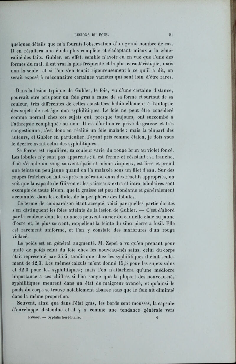 quelques détails que m’a fournis l’observation d’un grand nombre de cas. 11 en résultera une étude plus complète et s’adaptant mieux à la géné- ralité des faits. Gubler, en effet, semble n’avoir eu en vue que l’une des formes du mal, il est vrai la plus fréquente et la plus caractéristique, mais non la seule, et si l’on s’en tenait rigoureusement à ce qu’il a dit, on serait exposé à méconnaître certaines variétés qui sont loin d’être rares. Dans la lésion typique de Gubler, le foie, vu d’une certaine distance, pourrait être pris pour un foie gras à cause de sa forme et surtout de sa couleur, très différentes de celles constatées habituellement à l’autopsie des sujets de cet âge non syphilitiques. Le foie ne peut être considéré comme normal chez ces sujets qui, presque toujours, ont succombé à l’athrepsie compliquée ou non. Il est d’ordinaire privé de graisse et très congestionné; c’est donc en réalité un foie malade: mais la plupart des auteurs, et Gubler en particulier, l’ayant pris comme étalon, je dois vous le décrire avant celui des syphilitiques. Sa forme est régulière, sa couleur varie du rouge brun au violet foncé. Les lobules n’y sont pas apparents; il est ferme et résistant; sa tranche, d’où s’écoule un sang souvent épais et même visqueux, est lisse et prend une teinte un peu jaune quand on l’a malaxée sous un filet d’eau. Sur des coupes fraîches ou faites après macération dans des réactifs appropriés, on voit que la capsule de Glisson et les vaisseaux extra et intra-lobulaires sont exempts de toute lésion, que la graisse est peu abondante et généralement accumulée dans les cellules de la périphérie des lobules. Ce terme de comparaison étant accepté, voici par quelles particularités s’en distinguent les foies atteints de la lésion de Gubler. — C’est d’abord parla couleur dont les nuances peuvent varier du cannelle clair au jaune d’ocre et, le plus souvent, rappellent la teinte du silex pierre à fusil. Elle est rarement uniforme, et l’on y constate des marbrures d’un rouge violacé. Le poids est en général augmenté. M. Zepel a vu qu’en prenant pour unité de poids celui du foie chez les nouveau-nés sains, celui du corps était représenté par 25,5, tandis que chez les syphilitiques il était seule- ment de 12,3. Les mêmes calculs m’ont donné 15,5 pour les sujets sains et 12,3 pour les syphilitiques; mais l’on n’attachera qu’une médiocre importance à ces chiffres si l’on songe que la plupart des nouveau-nés syphilitiques meurent dans un état de maigreur avancé, et qu’ainsi le poids du corps se trouve notablement abaissé sans que le foie ait diminué dans la même proportion. Souvent, ainsi que dans l’état gras, les bords sont mousses, la capsule d’enveloppe distendue et il y a comme une tendance générale vers Parbot. — Syphilis héréditaire. 6