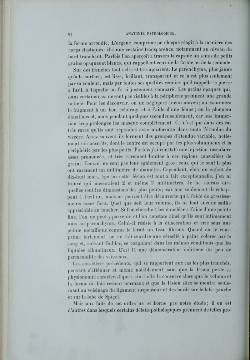 la forme arrondie. L’organe comprimé ou choqué réagit à la manière des corps élastiques : il a une certaine transparence, notamment au niveau du bord tranchant. Parfois l’on aperçoit à travers la capsule un semis de petits grains opaques et blancs, qui rappellent ceux de la farine ou de la semoule. Sur des tranches tout cela est très apparent. Le parenchyme, plus jaune qu’à la surface, est lisse, brillant, transparent et ce n’est plus seulement par sa couleur, mais par toutes ses qualités réunies qu’il rappelle la pierre à fusil, à laquelle on l’a si justement comparé. Les grains opaques qui, dans certains cas, ne sont pas visibles à la périphérie prennent une grande netteté. Pour les découvrir, on ne négligera aucun moyen ; on examinera le fragment à un bon éclairage et à l’aide d’une loupe; on le plongera dans l’alcool, mais pendant quelques secondes seulement, car une immer- sion trop prolongée les masque complètement. Ce n’est que dans des cas très rares qu’ils sont répandus avec uniformité dans toute l’étendue du viscère. Assez souvent ils forment des groupes d’étendue variable, nette- ment circonscrits, dont le centre est occupé par les plus volumineux et la périphérie par les plus petits. Parfois j’ai constaté une injection vasculaire assez prononcée, et très rarement limitée à ces régions constellées de grains. Ceux-ci ne sont pas tous également gros; ceux qui le sont le plus ont rarement un millimètre de diamètre. Cependant, chez un enfant de dix-huit mois, âge où cette lésion est tout à fait exceptionnelle, j’en ai trouvé qui mesuraient 2 et même 3 millimètres. Je ne saurais dire quelles sont les dimensions des plus petits; car non seulement ils échap- pent à l’œil nu, mais ne peuvent être découverts qu’à l’aide de grossisse- ments assez forts. Quel que soit leur volume, ils ne font aucune saillie appréciable au toucher. Si l’on cherche à les énucléer à l’aide d’une pointe fine, l’on ne peut y parvenir et l’on constate ainsi qu’ils sont intimement unis au parenchyme. Celui-ci résiste à la dilacération et crie sous une pointe métallique comme le ferait un tissu fibreux. Quand on le com- prime fortement, on en fait sourdre une sérosité à peine colorée par le sang et, suivant Guhler, se coagulant dans les mêmes conditions que les liquides albumineux. C’est là une démonstration indirecte du peu de perméabilité des vaisseaux. Les caractères précédents, qui se rapportent aux cas les plus tranchés, peuvent s’atténuer et même notablement, sans que la lésion perde sa physionomie caractéristique ; ainsi elle la conserve alors que le volume et la forme du foie restent normaux et que la lésion silex se montre seule- ment au voisinage du ligament suspenseur et des bords sur le lobe gauche et sur le lobe de Spigel. Mais aux faits de cet ordre ne se borne pas notre étude ; il en est d’autres dans lesquels certains détails pathologiques prennent de telles pro-