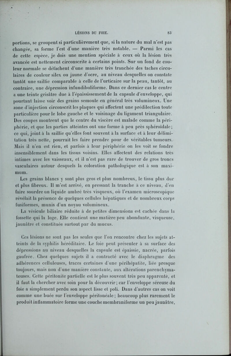 portions, se groupent si particulièrement que, si la nature du mal n’est pas changée, sa forme l’est d’une manière très notable. — Parmi les cas de cette espèce, je dois une mention spéciale à ceux où la lésion très avancée est nettement circonscrite à certains points. Sur un fond de cou- leur normale se détachent d’une manière très tranchée des taches circu- laires de couleur silex ou jaune d’ocre, au niveau desquelles on constate tantôt une saillie comparable à celle de l’urticaire sur la peau, tantôt, au contraire, une dépression infundibuliforme. Dans ce dernier cas le centre a une teinte grisâtre due à l’épaississement de la capsule d’enveloppe, qui pourtant laisse voir des grains semoule en général très volumineux. Une zone d’injection circonscrit les plaques qui affectent une prédilection toute particulière pour le lobe gauche et le voisinage du ligament triangulaire. Des coupes montrent que le centre du viscère est malade comme la péri- phérie, et que les parties atteintes ont une forme à peu près sphéroïdale; ce qui, joint à la saillie qu’elles font souvent à la surface et à leur délimi- tation très nette, pourrait les faire prendre pour de véritables tumeurs. Mais il n’en est rien, et parfois à leur périphérie on les voit se fondre insensiblement dans les tissus voisins. Elles affectent des relations très intimes avec les vaisseaux, et il n’est pas rare de trouver de gros troncs vasculaires autour desquels la coloration pathologique est à son maxi- mum. Les grains blancs y sont plus gros et plus nombreux, le tissu plus dur et plus fibreux. 11 m’est arrivé, en pressant la tranche à ce niveau, d’en faire sourdre un liquide ambré très visqueux, où l’examen microscopique révélait la présence de quelques cellules hépatiques et de nombreux corps fusiformes, munis d’un noyau volumineux. La vésicule biliaire réduite à de petites dimensions est cachée dans la fossette qui la loge. Elle contient une matière peu abondante, visqueuse, jaunâtre et constituée surtout par du mucus. Ces lésions ne sont pas les seules que l’on rencontre chez les sujets at- teints de la syphilis héréditaire. Le foie peut présenter à sa surface des dépressions au niveau desquelles la capsule est épaissie, nacrée, parfois gaufrée. Chez quelques sujets il a contracté avec le diaphragme des adhérences celluleuses, traces certaines d’une périhépatite, liée presque toujours, mais non d’une manière constante, aux altérations parenchyma- teuses. Cette péritonite partielle est le plus souvent très peu apparente, et il faut la chercher avec soin pour la découvrir; car l’enveloppe séreuse du foie a simplement perdu son aspect lisse et poli. Dans d’autres cas on voit comme une buée sur l'enveloppe péritonéale; beaucoup plus rarement le produit inflammatoire forme une couche membraniforme un peu jaunâtre,