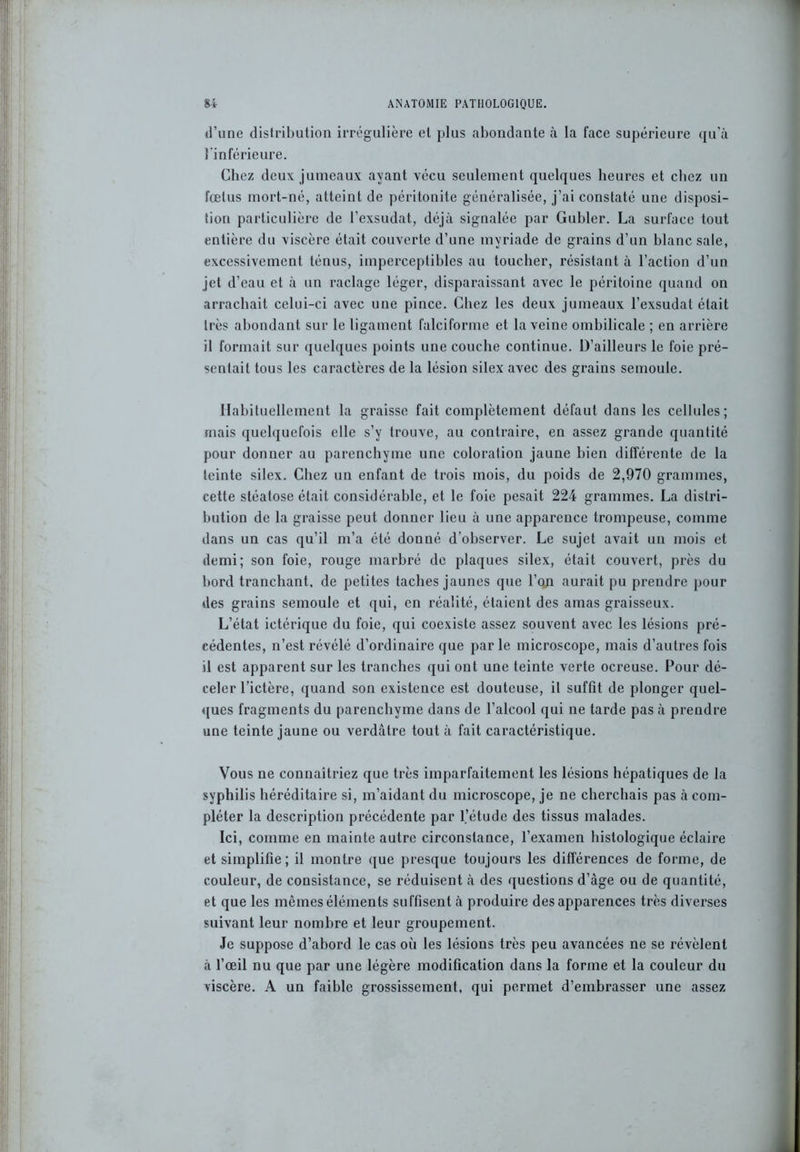d’une distribution irrégulière et plus abondante à la face supérieure qu’à l’inférieure. Chez deux jumeaux ayant vécu seulement quelques heures et chez un fœtus mort-né, atteint de péritonite généralisée, j’ai constaté une disposi- tion particulière de l’exsudât, déjà signalée par Guider. La surface tout entière du viscère était couverte d’une myriade de grains d’un blanc sale, excessivement ténus, imperceptibles au toucher, résistant à l’action d’un jet d’eau et à un raclage léger, disparaissant avec le péritoine quand on arrachait celui-ci avec une pince. Chez les deux jumeaux l’exsudât était très abondant sur le ligament falciforme et la veine ombilicale ; en arrière il formait sur quelques points une couche continue. D’ailleurs le foie pré- sentait tous les caractères de la lésion silex avec des grains semoule. Habituellement la graisse fait complètement défaut dans les cellules; mais quelquefois elle s’y trouve, au contraire, en assez grande quantité pour donner au parenchyme une coloration jaune bien différente de la teinte silex. Chez un enfant de trois mois, du poids de 2,970 grammes, cette stéatose était considérable, et le foie pesait 224 grammes. La distri- bution de la graisse peut donner lieu à une apparence trompeuse, comme dans un cas qu’il m’a été donné d’observer. Le sujet avait un mois et demi; son foie, rouge marbré de plaques silex, était couvert, près du bord tranchant, de petites taches jaunes que l’on aurait pu prendre pour des grains semoule et qui, en réalité, étaient des amas graisseux. L’état ictérique du foie, qui coexiste assez souvent avec les lésions pré- cédentes, n’est révélé d’ordinaire que parle microscope, mais d’autres fois il est apparent sur les tranches qui ont une teinte verte ocreuse. Pour dé- celer l’ictère, quand son existence est douteuse, il suffit de plonger quel- ques fragments du parenchyme dans de l’alcool qui ne tarde pas à prendre une teinte jaune ou verdâtre tout à fait caractéristique. Vous ne connaîtriez que très imparfaitement les lésions hépatiques de la syphilis héréditaire si, m’aidant du microscope, je ne cherchais pas à com- pléter la description précédente par l’étude des tissus malades. Ici, comme en mainte autre circonstance, l’examen histologique éclaire et simplifie ; il montre que presque toujours les différences de forme, de couleur, de consistance, se réduisent à des questions d’âge ou de quantité, et que les mêmes éléments suffisent à produire des apparences très diverses suivant leur nombre et leur groupement. Je suppose d’abord le cas où les lésions très peu avancées ne se révèlent à l’œil nu que par une légère modification dans la forme et la couleur du viscère. A un faible grossissement, qui permet d’embrasser une assez