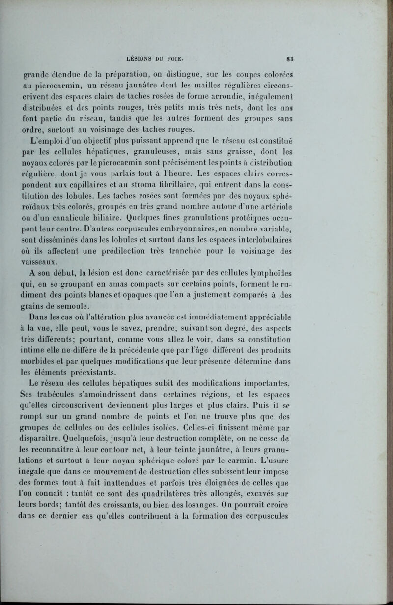 grande étendue de la préparation, on distingue, sur les coupes colorées au picrocarmin, un réseau jaunâtre dont les mailles régulières circons- crivent des espaces clairs de taches rosées de forme arrondie, inégalement distribuées et des points rouges, très petits mais très nets, dont les uns font partie du réseau, tandis que les autres forment des groupes sans ordre, surtout au voisinage des taches rouges. L’emploi d’un objectif plus puissant apprend que le réseau est constitué par les cellules hépatiques, granuleuses, mais sans graisse, dont les noyaux colorés par le picrocarmin sont précisément les points à distribution régulière, dont je vous parlais tout à l’heure. Les espaces clairs corres- pondent aux capillaires et au stroma fibrillaire, qui entrent dans la cons- titution des lobules. Les taches rosées sont formées par des noyaux sphé- roïdaux très colorés, groupés en très grand nombre autour d’une artériole ou d’un canalicule biliaire. Quelques fines granulations protéiques occu- pent leur centre. D’autres corpuscules embryonnaires, en nombre variable, sont disséminés dans les lobules et surtout dans les espaces interlobulaires où ils affectent une prédilection très tranchée pour le voisinage des vaisseaux. A son début, la lésion est donc caractérisée par des cellules lymphoïdes qui, en se groupant en amas compacts sur certains points, forment le ru- diment des points blancs et opaques que l’on a justement comparés à des grains de semoule. Dans les cas où l’altération plus avancée est immédiatement appréciable à la vue, elle peut, vous le savez, prendre, suivant son degré, des aspects très différents; pourtant, comme vous allez le voir, dans sa constitution intime elle ne diffère de la précédente que par l’âge différent des produits morbides et par quelques modifications que leur présence détermine dans les éléments préexistants. Le réseau des cellules hépatiques subit des modifications importantes. Ses trabécules s’amoindrissent dans certaines régions, et les espaces qu’elles circonscrivent deviennent plus larges et plus clairs. Puis il se rompt sur un grand nombre de points et l’on ne trouve plus que des groupes de cellules ou des cellules isolées. Celles-ci finissent même par disparaître. Quelquefois, jusqu’à leur destruction complète, on ne cesse de les reconnaître à leur contour net, à leur teinte jaunâtre, à leurs granu- lations et surtout à leur noyau sphérique coloré par le carmin. L’usure inégale que dans ce mouvement de destruction elles subissent leur impose des formes tout à fait inattendues et parfois très éloignées de celles que l’on connaît : tantôt ce sont des quadrilatères très allongés, excavés sur leurs bords; tantôt des croissants, ou bien des losanges. On pourrait croire dans ce dernier cas qu’elles contribuent à la formation des corpuscules
