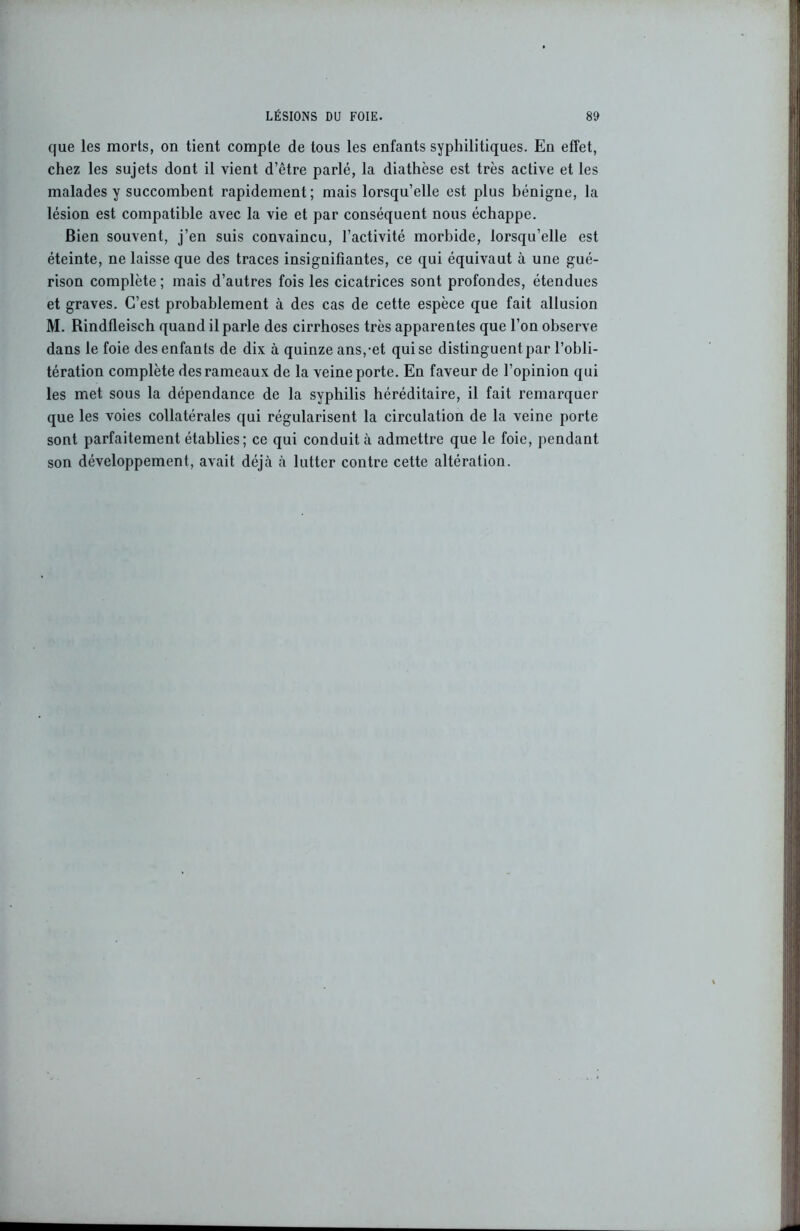 que les morts, on tient compte de tous les enfants syphilitiques. En effet, chez les sujets dont il vient d’être parlé, la diathèse est très active et les malades y succombent rapidement; mais lorsqu’elle est plus bénigne, la lésion est compatible avec la vie et par conséquent nous échappe. Bien souvent, j’en suis convaincu, l’activité morbide, lorsqu’elle est éteinte, ne laisse que des traces insignifiantes, ce qui équivaut à une gué- rison complète ; mais d’autres fois les cicatrices sont profondes, étendues et graves. C’est probablement à des cas de cette espèce que fait allusion M. Rindfleiseh quand il parle des cirrhoses très apparentes que l’on observe dans le foie des enfants de dix à quinze ans,-et qui se distinguent par l’obli- tération complète des rameaux de la veine porte. En faveur de l’opinion qui les met sous la dépendance de la syphilis héréditaire, il fait remarquer que les voies collatérales qui régularisent la circulation de la veine porte sont parfaitement établies; ce qui conduit à admettre que le foie, pendant son développement, avait déjà à lutter contre cette altération.