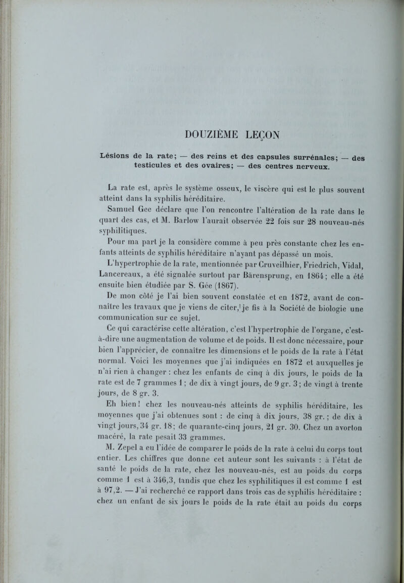 DOUZIÈME LEÇON Lésions de la rate; — des reins et des capsules surrénales; — des testicules et des ovaires; — des centres nerveux. La rate est, après le système osseux, le viscère qui est le plus souvent atteint dans la syphilis héréditaire. Samuel Gce déclare que l’on rencontre l’altération de la rate dans le quart des cas, et M. Barlow l’aurait observée 22 fois sur 28 nouveau-nés syphilitiques. Pour ma part je la considère comme à peu près constante chez les en- fants atteints de syphilis héréditaire n’ayant pas dépassé un mois. L’hypertrophie de la rate, mentionnée par Cruveilhier, Friedrich, Vidal, Lancereaux, a été signalée surtout par Bàrensprung, en 18G4; elle a été ensuite bien étudiée par S. Gée (1867). De mon côté je l’ai bien souvent constatée et en 1872, avant de con- naître les travaux que je viens de citer,1 je fis à la Société de biologie une communication sur ce sujet. Ce qui caractérise celte altération, c’est l’hypertrophie de l’organe, c’est- à-dire une augmentation de volume et de poids. 11 est donc nécessaire, pour bien l’apprécier, de connaître les dimensions et le poids de la rate à l’état normal. Voici les moyennes que j’ai indiquées en 1872 et auxquelles je n’ai rien à changer : chez les enfants de cinq à dix jours, le poids de la rate est de 7 grammes 1 ; de dix à vingt jours, de 9 gr. 3 ; de vingt à trente jours, de 8 gr. 3. Eh bien ! chez les nouveau-nés atteints de syphilis héréditaire, les moyennes que j’ai obtenues sont : de cinq à dix jours, 38 gr. ; de dix à vingt jours, 34 gr. 18; de quarante-cinq jours, 21 gr. 30. Chez un avorton macéré, la rate pesait 33 grammes. M. Zepel a eu l’idée de comparer le poids de la rate à celui du corps tout entier. Les chiffres que donne cet auteur sont les suivants : à l’état de santé le poids de la rate, chez les nouveau-nés, est au poids du corps comme 1 est a 346,3, tandis que chez les syphilitiques il est comme 1 est à 97,2. —J’ai recherché ce rapport dans trois cas de syphilis héréditaire : chez un enfant de six jours le poids de la rate était au poids du corps