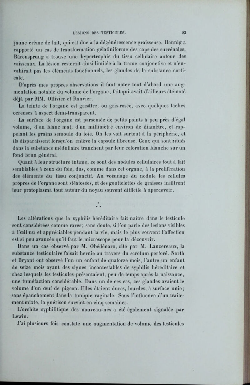 jaune crème de lait, qui est due à la dégénérescence graisseuse. Hennig a rapporté un cas de transformation gélatiniforme des capsules surrénales. Bàrensprung a trouvé une hypertrophie du tissu cellulaire autour des vaisseaux. La lésion resterait ainsi limitée à la trame conjonctive et n’en- vahirait pas les éléments fonctionnels, les glandes de la substance corti- cale. D'après mes propres observations il faut noter tout d’abord une aug- mentation notable du volume de l’organe, fait qui avait d’ailleurs été noté déjà par MM. Ollivier et Ranvier. La teinte de l’organe est grisâtre, ou gris-rosée, avec quelques taches ocreuses à aspect demi-transparent. La surface de l’organe est parsemée de petits points à peu près d égal volume, d’un blanc mat, d’un millimètre environ de diamètre, et rap- pelant les grains semoule du foie. On les voit surtout à la périphérie, et ils disparaissent lorsqu’on enlève la capsule fibreuse. Ceux qui sont situés dans la substance médullaire tranchent par leur coloration blanche sur un fond brun général. Quant à leur structure intime, ce sont des nodules cellulaires tout à fait semblables à ceux du foie, dus, comme dans cet organe, à la prolifération des éléments du tissu conjonctif. Au voisinage du nodule les cellules propres de l’organe sont stéatosées, et des gouttelettes de graisses infiltrent leur protoplasma tout autour du noyau souvent difficile à apercevoir. Les altérations que la syphilis héréditaire fait naître dans le testicule sont considérées comme rares; sans doute, si l’on parle des lésions visibles à l’œil nu et appréciables pendant la vie, mais le plus souvent l’affection est si peu avancée qu’il faut le microscope pour la découvrir. Dans un cas observé par M. Obédénaro, cité par M. Lancereaux, la substance testiculaire faisait hernie au travers du scrotum perforé. North et Bryant ont observé l’un un enfant de quatorze mois, l’autre un enfant de seize mois ayant des signes incontestables de syphilis héréditaire et chez lesquels les testicules présentaient, peu de temps après la naissance, une tuméfaction considérable. Dans un de ces cas, ces glandes avaient le volume d’un œuf de pigeon. Elles étaient dures, lourdes, à surface unie; sans épanchement dans la tunique vaginale. Sous l’influence d’un traite- ment mixte, la guérison survint en cinq semaines. L’orchite syphilitique des nouveau-nés a été également signalée par Lewin. J’ai plusieurs fois constaté une augmentation de volume des testicules