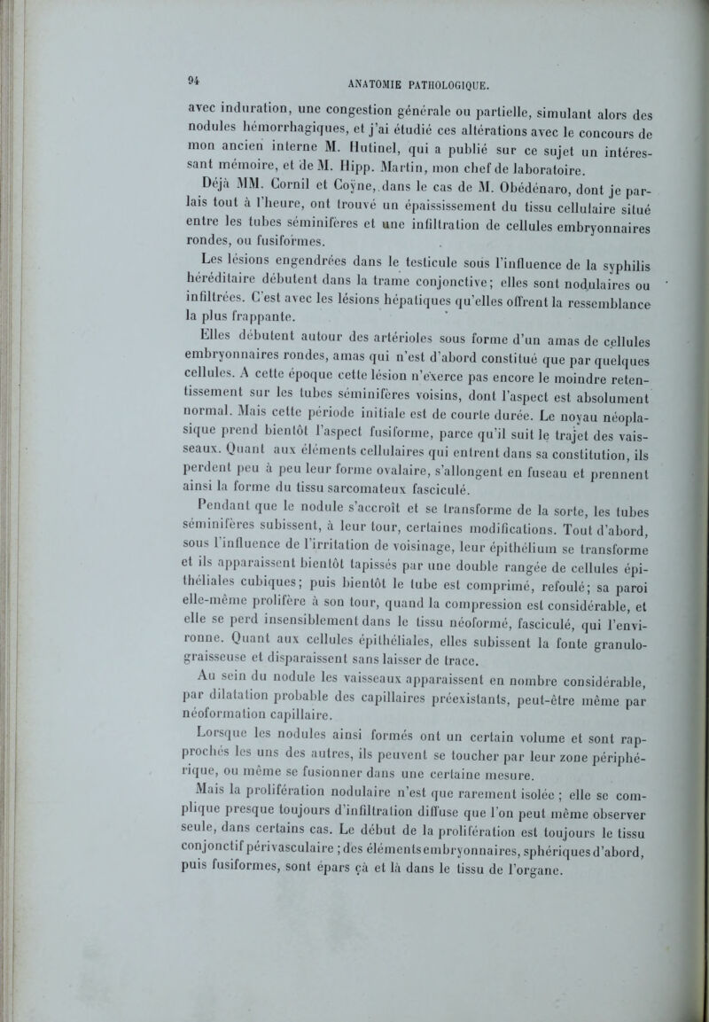 avec induration, une congestion générale ou partielle, simulant alors des nodules hémorrhagiques, et j’ai étudié ces altérations avec le concours de mon ancien interne M. Hutinel, qui a publié sur ce sujet un intéres- sant mémoire, et de M. Hipp. Martin, mon chef de laboratoire. Déjà MM. Cornil et Coÿne,.dans le cas de M. Obédénaro, dont je par- lais tout à 1 heure, ont trouvé un épaississement du tissu cellulaire situé entre les tubes séminifères et une infiltration de cellules embryonnaires rondes, ou fusiformes. Les lésions engendrées dans le testicule sous l’influence de la syphilis héréditaire débutent dans la trame conjonctive; elles sont nodulaires ou infiltrées. C est avec les lésions hépatiques qu’elles offrent la ressemblance la plus frappante. Elles débutent autour des artérioles sous forme d’un amas de cellules embryonnaires rondes, amas qui n’est d’abord constitué que par quelques cellules. A cette époque cette lésion n’exerce pas encore le moindre reten- tissement sur les tubes séminifères voisins, dont l’aspect est absolument normal. Mais cette période initiale est de courte durée. Le noyau néopla- sique prend bientôt l’aspect fusiforme, parce qu’il suit le trajet des vais- seaux. Quant aux éléments cellulaires qui entrent dans sa constitution, ils perdent peu à peu leur forme ovalaire, s’allongent en fuseau et prennent ainsi la forme du tissu sarcomateux fasciculé. Pendant que le nodule s’accroît et se transforme de la sorte, les tubes seminilères subissent, à leur tour, certaines modifications. Tout d’abord, sous 1 influence de l’irritation de voisinage, leur épithélium se transforme et ils apparaissent bientôt tapissés par une double rangée de cellules épi- théliales cubiques; puis bientôt le tube est comprimé, refoulé; sa paroi elle-même prolifère a son tour, quand la compression est considérable, et elle se perd insensiblement dans le tissu néoformé, fasciculé, qui l’envi- ronne. Quant aux cellules épithéliales, elles subissent la fonte granulo- graisseuse et disparaissent sans laisser de trace. Au sein du nodule les vaisseaux apparaissent en nombre considérable, pai dilatation probable des capillaires préexistants, peut-être même par néoformation capillaire. Loisque les nodules ainsi formés ont un certain volume et sont rap- prochés les uns des autres, ils peuvent se toucher par leur zone périphé- îique, ou même se fusionner dans une certaine mesure. Mais la prolifération nodulaire n’est que rarement isolée ; elle se com- plique piesque toujours d infillralion diffuse que I on peut même observer seule, dans certains cas. Le début de la prolifération est toujours le tissu conjonctif périvasculaire ; des élémentsembryonnaires, sphériques d’abord, puis fusiformes, sont épars çà et là dans le tissu de l'organe.