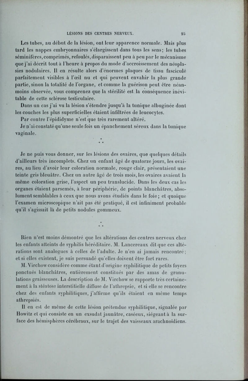 Les tubes, au début de la lésion, ont leur apparence normale. Mais plus tard les nappes embryonnaires s’élargissent dans tous les sens; les tubes séminifères,comprimés, refoulés, disparaissent peu à peu par le mécanisme que j’ai décrit tout à l’heure à propos du mode d’accroissement des néopla- sies nodulaires. Il en résulte alors d’énormes plaques de tissu fasciculé parfaitement visibles à l’œil nu et qui peuvent envahir la plus grande partie, sinon la totalité de l’organe, et comme la guérison peut être néan- moins observée, vous comprenez que la stérilité est la conséquence inévi- table de cette sclérose testiculaire. Dans un cas j’ai vu la lésion s’étendre jusqu’à la tunique albuginée dont les couches les plus superficielles étaient infiltrées de leucocytes. Par contre l’épididyme n’est que très rarement altéré. Je n’ai constaté qu’une seule fois un épanchement séreux dans la tunique vaginale. * * Je ne puis vous donner, sur les lésions des ovaires, que quelques détails d’ailleurs très incomplets. Chez un enfant âgé de quatorze jours, les ovai- res, au lieu d’avoir leur coloration normale, rouge clair, présentaient une teinte gris bleuâtre. Chez un autre âgé de trois mois, les ovaires avaient la même coloration grise, l’aspect un peu translucide. Dans les deux cas les organes étaient parsemés, à leur périphérie, de points blanchâtres, abso- lument semblables à ceux que nous avons étudiés dans le foie; et quoique l’examen microscopique n’ait pas été pratiqué, il est infiniment probable qu’il s’agissait là de petits nodules gommeux. Rien n’est moins démontré que les altérations des centres nerveux chez les enfants atteints de syphilis héréditaire. M. Lancereaux dit que ces alté- rations sont analogues à celles de l’adulte. Je n’en ai jamais rencontré; et si elles existent, je suis persuadé qu’elles doivent être fort rares. M. Virchow considère comme étant d’origine syphilitique de petits foyers ponctués blanchâtres, entièrement constitués par des amas de granu- lations graisseuses. La description de M. Virchow se rapporte très certaine- ment à la stéatose interstitielle diffuse de l’athrepsie, et si elle se rencontre chez des enfants syphilitiques, j’affirme qu’ils étaient en même temps athrepsiés. Il en est de même de cette lésion prétendue syphilitique, signalée par Howitz et qui consiste en un exsudât jaunâtre, caséeux, siégeant à la sur- face des hémisphères cérébraux, sur le trajet des vaisseaux arachnoïdiens.