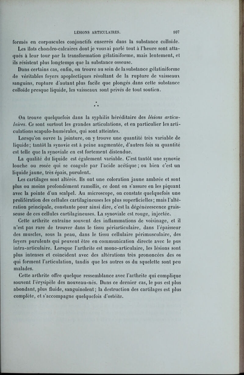 formés en corpuscules conjonctifs enserrés dans la substance colloïde. Les îlots chondro-calcaires dont je vous ai parlé tout à l’heure sont atta- qués à leur tour par la transformation gélaliniforme, mais lentement, et ils résistent plus longtemps que la substance osseuse. Dans certains cas, enfin, on trouve au sein de la substance gélatiniformc de véritables foyers apoplectiques résultant de la rupture de vaisseaux sanguins, rupture d’autant plus facile que plongés dans cette substance colloïde presque liquide, les vaisseaux sont privés de tout soutien. On trouve quelquefois dans la syphilis héréditaire des lésions articu- laires. Ce sont surtout les grandes articulations, et en particulier les arti- culations scapulo-humérales, qui sont atteintes. Lorsqu’on ouvre la jointure, on y trouve une quantité très variable de liquide; tantôt la synovie est à peine augmentée, d’autres fois sa quantité est telle que la synoviale en est fortement distendue. La qualité du liquide est également variable. C’est tantôt une synovie louche ou rosée qui se coagule par l’acide acétique ; ou bien c’est un liquide jaune, très épais, purulent. Les cartilages sont altérés. Ils ont une coloration jaune ambrée et sont plus ou moins profondément ramollis, ce dont on s’assure en les piquant avec la pointe d’un scalpel. Au microscope, on constate quelquefois une prolifération des cellules cartilagineuses les plus superficielles; mais l’alté- ration principale, constante pour ainsi dire, c’est la dégénérescence grais- seuse de ces cellules cartilagineuses. La synoviale est rouge, injectée. Cette arthrite entraîne souvent des inflammations de voisinage, et il n’est pas rare de trouver dans le tissu périarticulaire, dans l'épaisseur des muscles, sous la peau, dans le tissu cellulaire périmusculaire, des foyers purulents qui peuvent être en communication directe avec le pus intra-articulaire. Lorsque l’arthrite est mono-articulaire, les lésions sont plus intenses et coïncident avec des altérations très prononcées des os qui forment l’articulation, tandis que les autres os du squelette sont peu malades. Cette arthrite offre quelque ressemblance avec l’arthrite qui complique souvent l’érysipèle des nouveau-nés. Dans ce dernier cas, le pus est plus abondant, plus fluide, sanguinolent; la destruction des cartilages est plus complète, et s’accompagne quelquefois d’ostéite.