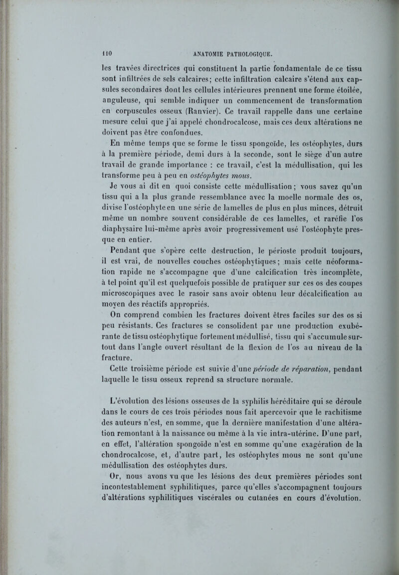 les travées directrices qui constituent la partie fondamentale de ce tissu sont infiltrées de sels calcaires; cette infiltration calcaire s’étend aux cap- sules secondaires dont les cellules intérieures prennent une forme étoilée, anguleuse, qui semble indiquer un commencement de transformation en corpuscules osseux (Ranvier). Ce travail rappelle dans une certaine mesure celui que j’ai appelé chondrocalcose, mais ces deux altérations ne doivent pas être confondues. En même temps que se forme le tissu spongoïde, les ostéophytes, durs à la première période, demi durs à la seconde, sont le siège d’un autre travail de grande importance : ce travail, c’est la médullisalion, qui les transforme peu à peu en ostcophytes mous. Je vous ai dit en quoi consiste cette médullisation ; vous savez qu’un tissu qui a la plus grande ressemblance avec la moelle normale des os, divise l’ostéophyteen une série de lamelles de plus en plus minces, détruit même un nombre souvent considérable de ces lamelles, et raréfie l’os diaphysaire lui-même après avoir progressivement usé l’ostéophyte pres- que en entier. Pendant que s’opère celte destruction, le périoste produit toujours, il est vrai, de nouvelles couches ostéophytiques ; mais cette néoforma- tion rapide ne s’accompagne que d’une calcification très incomplète, à tel point qu’il est quelquefois possible de pratiquer sur ces os des coupes microscopiques avec le rasoir sans avoir obtenu leur décalcification au moyen des réactifs appropriés. On comprend combien les fractures doivent êtres faciles sur des os si peu résistants. Ces fractures se consolident par une production exubé- rante de tissu ostéophytique fortement inédullisé, tissu qui s’accumule sur- tout dans l’angle ouvert résultant de la flexion de l’os au niveau de la fracture. Cette troisième période est suivie d’une période de réparation, pendant laquelle le tissu osseux reprend sa structure normale. L’évolution des lésions osseuses de la syphilis héréditaire qui se déroule dans le cours de ces trois périodes nous fait apercevoir que le rachitisme des auteurs n’est, en somme, que la dernière manifestation d’une altéra- tion remontant à la naissance ou même à la vie intra-utérine. D’une part, en effet, l’altération spongoïde n’est en somme qu’une exagération de la chondrocalcose, et, d’autre part, les ostéophytes mous ne sont qu’une médullisation des ostéophytes durs. Or, nous avons vu que les lésions des deux premières périodes sont incontestablement syphilitiques, parce qu’elles s’accompagnent toujours d’altérations syphilitiques viscérales ou cutanées en cours d’évolution.