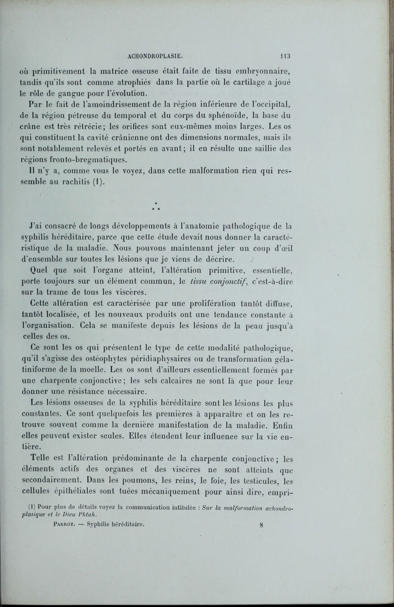 où primitivement la matrice osseuse était faite de tissu embryonnaire, tandis qu’ils sont comme atrophiés dans la partie où le cartilage a joué le rôle de gangue pour l’évolution. Par le fait de l’amoindrissement de la région inférieure de l’occipital, de la région pétreuse du temporal et du corps du sphénoïde, la base du crâne est très rétrécie; les orifices sont eux-mêmes moins larges. Les os qui constituent la cavité crânienne ont des dimensions normales, mais ils sont notablement relevés et portés en avant; il en résulte une saillie des régions fronto-bregtnatiques. 11 n’v a, comme vrous le voyez, dans cette malformation rien qui res- semble au rachitis (1). J’ai consacré de longs développements à l’anatomie pathologique de la syphilis héréditaire, parce que cette étude devait nous donner la caracté- ristique de la maladie. Nous pouvons maintenant jeter un coup d’œil d’ensemble sur toutes les lésions que je viens de décrire. Quel que soit l’organe atteint, l’altération primitive, essentielle, porte toujours sur un élément commun, le tissu conjonctif, c’est-à-dire sur la trame de tous les viscères. Cette altération est caractérisée par une prolifération tantôt diffuse, tantôt localisée, et les nouveaux produits ont une tendance constante à l'organisation. Cela se manifeste depuis les lésions de la peau jusqu’à celles des os. Ce sont les os qui présentent le type de cette modalité pathologique, qu’il s’agisse des ostéophytes péridiaphysaires ou de transformation géla- tiniforme de la moelle. Les os sont d’ailleurs essentiellement formés par une charpente conjonctive; les sels calcaires ne sont là que pour leur donner une résistance nécessaire. Les lésions osseuses de la syphilis héréditaire sont les lésions les plus constantes. Ce sont quelquefois les premières à apparaître et on les re- trouve souvent comme la dernière manifestation de la maladie. Enfin elles peuvent exister seules. Elles étendent leur inüuenee sur la vie en- tière. Telle est l’altération prédominante de la charpente conjonctive; les éléments actifs des organes et des viscères ne sont atteints que secondairement. Dans les poumons, les reins, le foie, les testicules, les cellules épithéliales sont tuées mécaniquement pour ainsi dire, empri- (1) Pour plus de détails voyez la communication intitulée : Sur la malformation achondro- plasique et le Dieu Phtah. Pahkot. — Syphilis héréditaire. 8