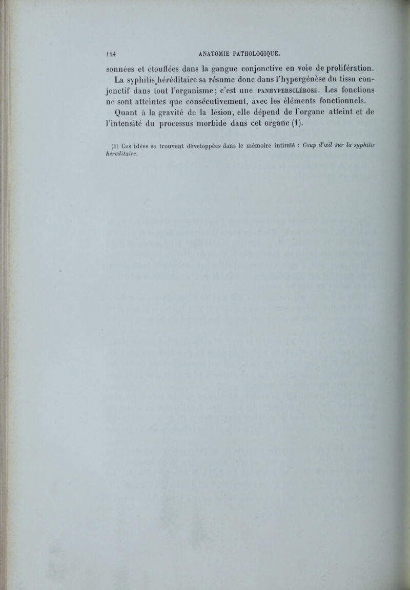 sonnées et étouffées dans la gangue conjonctive en voie de prolifération. La syphilisjiéréditaire sa résume donc dans l’hypergénèse du tissu con- jonctif dans tout l’organisme ; c’est une panhypersclérose. Les fonctions ne sont atteintes que consécutivement, avec les éléments fonctionnels. Quant à la gravité de la lésion, elle dépend de l’organe atteint et de l’intensité du processus morbide dans cet organe (1). (1) Ces idées se trouvent développées dans le mémoire intitulé : Coup d’œil sur la syphilis héréditaire.