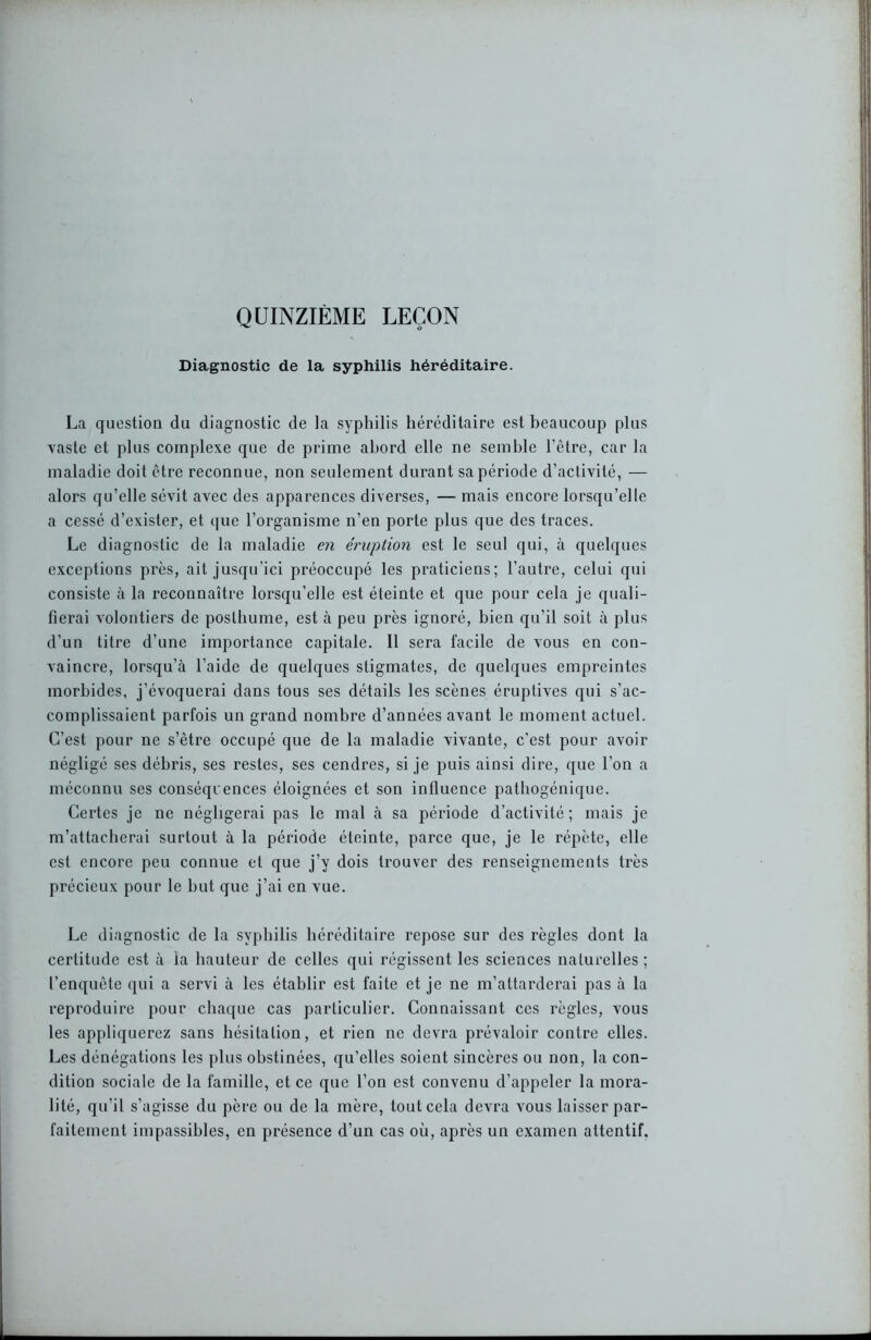 QUINZIÈME LEÇON Diagnostic de la syphilis héréditaire. La question du diagnostic de la syphilis héréditaire est beaucoup plus vaste et plus complexe que de prime abord elle ne semble l’être, car la maladie doit être reconnue, non seulement durant sa période d’activité, — alors qu’elle sévit avec des apparences diverses, — mais encore lorsqu’elle a cessé d’exister, et que l’organisme n’en porte plus que des traces. Le diagnostic de la maladie en éruption est le seul qui, à quelques exceptions près, ait jusqu’ici préoccupé les praticiens; l’autre, celui qui consiste à la reconnaître lorsqu’elle est éteinte et que pour cela je quali- fierai volontiers de posthume, est à peu près ignoré, bien qu’il soit à plus d’un titre d’une importance capitale. Il sera facile de vous en con- vaincre, lorsqu’à l’aide de quelques stigmates, de quelques empreintes morbides, j’évoquerai dans tous ses détails les scènes éruptives qui s’ac- complissaient parfois un grand nombre d’années avant le moment actuel. C’est pour ne s’être occupé que de la maladie vivante, c'est pour avoir négligé ses débris, ses restes, ses cendres, si je puis ainsi dire, que l’on a méconnu ses conséquences éloignées et son influence pathogénique. Certes je ne négligerai pas le mal à sa période d’activité ; mais je m’attacherai surtout à la période éteinte, parce que, je le répète, elle est encore peu connue et que j’y dois trouver des renseignements très précieux pour le but que j’ai en vue. Le diagnostic de la syphilis héréditaire repose sur des règles dont la certitude est à ia hauteur de celles qui régissent les sciences naturelles ; l’enquête qui a servi à les établir est faite et je ne m’attarderai pas à la reproduire pour chaque cas particulier. Connaissant ces règles, vous les appliquerez sans hésitation, et rien ne devra prévaloir contre elles. Les dénégations les plus obstinées, qu’elles soient sincères ou non, la con- dition sociale de la famille, et ce que l’on est convenu d’appeler la mora- lité, qu’il s’agisse du père ou de la mère, tout cela devra vous laisser par- faitement impassibles, en présence d’un cas où, après un examen attentif.