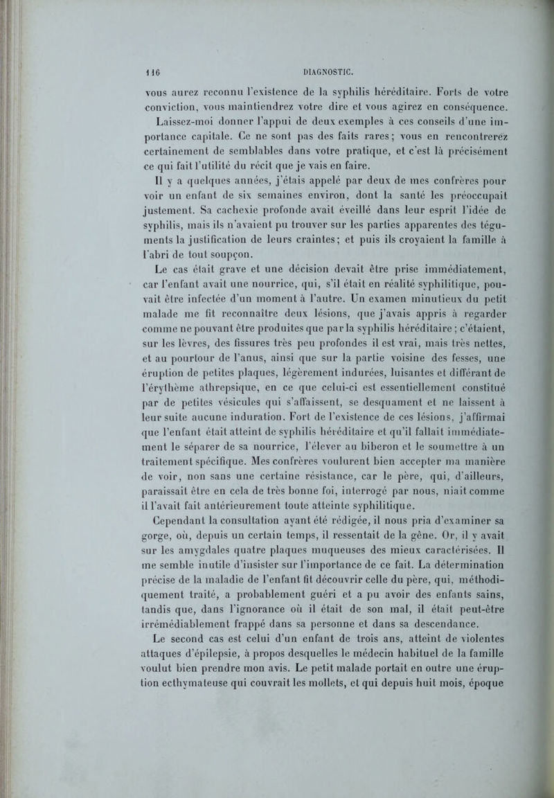 vous aurez reconnu l’existence de la syphilis héréditaire. Forts de votre conviction, vous maintiendrez votre dire et vous agirez en conséquence. Laissez-moi donner l’appui de deux exemples à ces conseils d’une im- portance capitale. Ce ne sont pas des faits rares; vous en rencontrerez certainement de semblables dans votre pratique, et c’est là précisément ce qui fait l’utilité du récit que je vais en faire. 11 y a quelques années, j’étais appelé par deux de mes confrères pour voir un enfant de six semaines environ, dont la santé les préoccupait justement. Sa cachexie profonde avait éveillé dans leur esprit l’idée de syphilis, mais ils n’avaient pu trouver sur les parties apparentes des tégu- ments la justification de leurs craintes; et puis ils croyaient la famille à l’abri de tout soupçon. Le cas était grave et une décision devait être prise immédiatement, car l’enfant avait une nourrice, qui, s’il était en réalité syphilitique, pou- vait être infectée d’un moment à l’autre. Un examen minutieux du petit malade me fit reconnaître deux lésions, que j’avais appris à regarder comme ne pouvant être produites que parla syphilis héréditaire ; c’étaient, sur les lèvres, des fissures très peu profondes il est vrai, mais très nettes, et au pourtour de l’anus, ainsi que sur la partie voisine des fesses, une éruption de petites plaques, légèrement indurées, luisantes et différant de l’érythème athrepsique, en ce que celui-ci est essentiellement constitué par de petites vésicules qui s’affaissent, se desquament et ne laissent à leur suite aucune induration. Fort de l’existence de ces lésions, j’affirmai que l’enfant était atteint de syphilis héréditaire et qu’il fallait immédiate- ment le séparer de sa nourrice, l’élever au biberon et le soumettre à un traitement spécifique. Mes confrères voulurent bien accepter ma manière de voir, non sans une certaine résistance, car le père, qui, d’ailleurs, paraissait être en cela de très bonne foi, interrogé par nous, niait comme il l’avait fait antérieurement toute atteinte syphilitique. Cependant la consultation ayant été rédigée, il nous pria d’examiner sa gorge, où, depuis un certain temps, il ressentait de la gêne. Or, il y avait sur les amygdales quatre plaques muqueuses des mieux caractérisées. Il me semble inutile d’iusister sur l’importance de ce fait. La détermination précise de la maladie de l’enfant fit découvrir celle du père, qui, méthodi- quement traité, a probablement guéri et a pu avoir des enfants sains, tandis que, dans l’ignorance où il était de son mal, il était peut-être irrémédiablement frappé dans sa personne et dans sa descendance. Le second cas est celui d’un enfant de trois ans, atteint de violentes attaques d’épilepsie, à propos desquelles le médecin habituel de la famille voulut bien prendre mon avis. Le petit malade portait en outre une érup- tion ecthymateuse qui couvrait les mollets, et qui depuis huit mois, époque