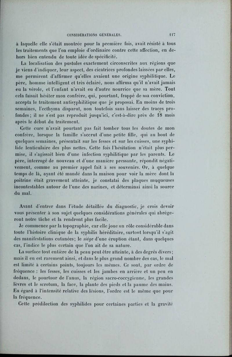 CONSIDÉRATIONS GÉNÉRALES. \ 17 à laquelle elle s’était montrée pour la première fois, avait résisté à tous les traitements que l’on emploie d’ordinaire contre cette affection, en de- hors bien entendu de toute idée de spécificité. La localisation des pustules exactement circonscrites aux régions que je viens d’indiquer, leur aspect, des cicatrices profondes laissées par elles, me permirent d’affirmer qu’elles avaient une origine syphilitique. Le père, homme intelligent et très éclairé, nous affirma qu’il n’avait jamais eu la vérole, et l’enfant n’avait eu d’autre nourrice que sa mère. Tout cela faisait hésiter mon confrère, qui, pourtant, frappé de ma conviction, accepta le traitement antisyphilitique que je proposai. En moins de trois semaines, l’ecthyma disparut, non toutefois sans laisser des traces pro- fondes ; il ne s'est pas reproduit jusqu’ici, c’est-à-dire près de 18 mois après le début du traitement. Cette cure n’avait pourtant pas fait tomber tous les doutes de mon confrère, lorsque la famille s’accrut d’une petite fille, qui au bout de quelques semaines, présentait sur les fesses et sur les cuisses, une syphi- lide lenticulaire des plus nettes. Cette fois l’hésitation n’était plus per- mise, il s’agissait bien d’une infection syphilitique par les parents. Le père, interrogé de nouveau et d’une manière pressante, répondit négati- vement, comme au premier appel fait à ses souvenirs. Or, à quelque temps de là, ayant été mandé dans la maison pour voir la mère dont la poitrine était gravement atteinte, je constatai des plaques muqueuses incontestables autour de l’une des narines, et déterminai ainsi la source du mal. Avant d’entrer dans l’étude détaillée du diagnostic, je crois devoir vous présenter à son sujet quelques considérations générales qui abrége- ront notre lâche et la rendront plus facile. Je commence par la topographie, car elle joue un rôle considérable dans toute l’histoire clinique de la syphilis héréditaire, surtout lorsqu’il s’agit des manifestations cutanées; le siège d’une éruption étant, dans quelques cas, l’indice le plus certain que l’on ait de sa nature. La surface tout entière de la peau peut être atteinte, à des degrés divers; mais il en est rarement ainsi, et dans le plus grand nombre des cas, le mal est limité à certains points, toujours les mêmes. Ce sont, par ordre de fréquence : les fesses, les cuisses et les jambes en arrière et un peu en dedans, le pourtour de l’anus, la région sacro-coccygienne, les grandes lèvres et le scrotum, la face, la plante des pieds et la paume des mains. Eu égard à l’intensité relative des lésions, l’ordre est le même que pour la fréquence. Cette prédilection des syphilides pour certaines parties et la gravité