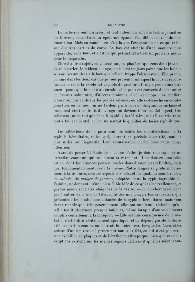 Leurs lèvres sont fissurées, et tout autour on voit des taches jaunâtres ou bistrées, couvertes d’un épiderme épaissi, fendillé et en voie de des- quamation. Mais en somme, ce n’est là que l’exagération de ce qui existe sur d’autres parties du corps. La face est atteinte d’une manière plus apparente, voilà tout, et c’est ce qui permet d’en tirer un précieux indice pour le diagnostic. Chez d’autres sujets, en général un peu plus âgés que ceux dont je viens de vous parler, le tableau change, mais c’est toujours parce que les lésions se sont accumulées à la face que celle-ci frappe l’observateur. Elle prend, comme dans les deux cas que je vous présente, un aspect hideux et repous- sant. que seule la vérole est capable de produire. 11 n’y a pour ainsi dire aucun point que le mal n’ait envahi, et la peau est couverte de plaques et de fissures suintantes, d’nlcères profonds, d'où s’échappe une matière ichoreuse, qui coule sur les parties voisines, où elle se dessèche en croûtes jaunâtres ou brunes, qui ne tardent pas à couvrir de grandes surfaces et masquent ainsi les traits du visage qui devient informe. Cet aspect, très saisissant, ne se voit que dans la syphilis héréditaire, mais il est très rare, tout à fait accidentel, et l’on ne saurait le qualifier de faciès syphilitique. Les altérations de la peau sont, de toutes les manifestations de la syphilis héréditaire, celles qui, durant sa période d’activité, sont le plus utiles au diagnostic. Leur connaissance mérite donc toute notre attention. Avant de passer à l’étude de chacune d’elles, je dois vous signaler un caractère commun, qui se démentira rarement. 11 consiste en une colo- ration dont les nuances peuvent varier dans d’assez larges limites, mais qui, fondamentalement, reste la même. Notre langue se prête malaisé- ment à la traduire, sous scs aspects si variés, et les qualifications banales, de cuivrée, de maigre de jambon, adoptées dans la syphiliographie de l’adulte, ne donnent qu’une bien faible idée de ce qui existe réellement, et parfois même sont très éloignées de la vérité. — Je ne chercherai donc pas à entrer dans le détail descriptif des nuances, parfois si diverses, que présentent les productions cutanées de la syphilis héréditaire; mais vous devez retenir que, très généralement, elles ont une teinte violacée, qu’un œil attentif discernera presque toujours, même lorsque d’autres éléments éruptifs contribuent à la masquer. — Elle est une conséquence de la ma- ladie, c’est-à-dire véritablement spécifique, et ne dépend pas de la décli- vité des parties comme on pourrait le croire ; car, lorsque les fesses et les cuisses d’un nouveau-né présentent tout à la fois, ce qui n’est pas rare, une syphilide en plaques et de l’érythème athrepsique, bien que ces deux éruptions existent sur les mêmes régions déclives et qu’elles soient coin-