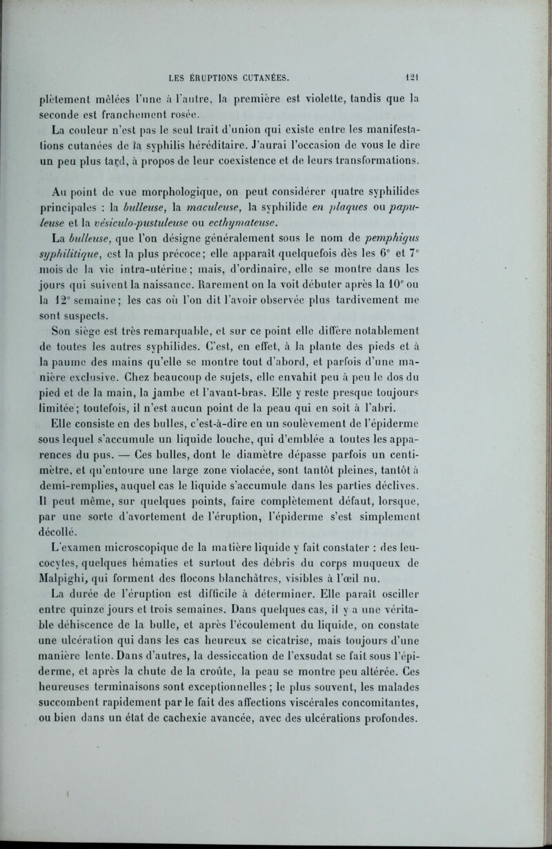 plètement mêlées l’une à l'autre, la première est violette, tandis que la seconde est franchement rosée. La couleur n’est pas le seul trait d’union qui existe entre les manifesta- tions cutanées de la syphilis héréditaire. J’aurai l’occasion de vous le dire un peu plus tard, à propos de leur coexistence et de leurs transformations. Au point de vue morphologique, on peut considérer quatre syphilides principales : la bulleuse, la maculeuse, la syphilide en plaques ou papu- leuse et la vésiculo-pustuleuse ou ecthymateuse. La bulleuse, que l’on désigne généralement sous le nom de pemphiqus syphilitique, est la plus précoce; elle apparaît quelquefois dès les 6e et 7e mois de la vie intra-utérine; mais, d’ordinaire, elle se montre dans les jpurs qui suivent la naissance. Rarement on la voit débuter après la 10e ou la 12e semaine; les cas où l’on dit l’avoir observée plus tardivement me sont suspects. Son siège est très remarquable, et sur ce point elle diffère notablement de toutes les autres syphilides. C’est, en effet, à la plante des pieds et à la paume des mains qu’elle se montre tout d’abord, et parfois d’une ma- nière exclusive. Chez beaucoup de sujets, elle envahit peu à peu le dos du pied et de la main, la jambe et l’avant-bras. Elle y reste presque toujours limitée; toutefois, il n’est aucun point de la peau qui en soit à l’abri. Elle consiste en des bulles, c’est-à-dire en un soulèvement de l’épiderme sous lequel s’accumule un liquide louche, qui d’emblée a toutes les appa- rences du pus. — Ces bulles, dont le diamètre dépasse parfois un centi- mètre, et qu’entoure une large zone violacée, sont tantôt pleines, tantôt à demi-remplies, auquel cas le liquide s’accumule dans les parties déclives. Il peut même, sur quelques points, faire complètement défaut, lorsque, par une sorte d’avortement de l’éruption, l’épidenne s’est simplement décollé. L’examen microscopique de la matière liquide y fait constater : des leu- cocytes, quelques hématies et surtout des débris du corps muqueux de Malpighi, qui forment des flocons blanchâtres, visibles à l’œil nu. La durée de l’éruption est difficile à déterminer. Elle paraît osciller entre quinze jours et trois semaines. Dans quelques cas, il y a une vérita- ble déhiscence de la bulle, et après l’écoulement du liquide, on constate une ulcération qui dans les cas heureux se cicatrise, mais toujours d’une manière lente. Dans d’autres, la dessiccation de l’exsudât se fait sous l’épi- derme, et après la chute de la croûte, la peau se montre peu altérée. Ces heureuses terminaisons sont exceptionnelles ; le plus souvent, les malades succombent rapidement parle fait des affections viscérales concomitantes, ou bien dans un état de cachexie avancée, avec des ulcérations profondes.