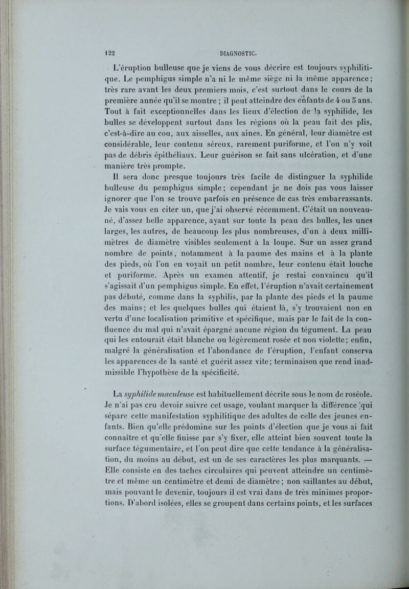 L’éruption bulleuse que je viens de vous décrire est toujours syphiliti- que. Le pemphigus simple n’a ni le même siège ni la même apparence; très rare avant les deux premiers mois, c’est surtout dans le cours de la première année qu’il se montre ; il peut atteindre des enfants de 4 ou S ans. Tout à fait exceptionnelles dans les lieux d’élection de !a syphilide, les bulles se développent surtout dans les régions où la peau fait des plis, c’est-à-dire au cou, aux aisselles, aux aines. En général, leur diamètre est considérable, leur contenu séreux, rarement puriforme, et l’on n’y voit pas de débris épithéliaux. Leur guérison se fait sans ulcération, et d’une manière très prompte. Il sera donc presque toujours très facile de distinguer la syphilide bulleuse du pemphigus simple; cependant je ne dois pas vous laisser ignorer que l’on se trouve parfois en présence de cas très embarrassants. Je vais vous en citer un, que j’ai observé récemment. C’était un nouveau- né, d’assez belle apparence, ayant sur toute la peau des bulles, les unes larges, les autres, de beaucoup les plus nombreuses, d’un à deux milli- mètres de diamètre visibles seulement à la loupe. Sur un assez grand nombre de points, notamment à la paume des mains et à la plante des pieds, où l’on en voyait un petit nombre, leur contenu était louche et puriforme. Après un examen attentif, je restai convaincu qu’il s’agissait d’un pemphigus simple. En effet, l’éruption n’avait certainement pas débuté, comme dans la syphilis, par la plante des pieds et la paume des mains; et les quelques bulles qui étaient là, s’y trouvaient non en vertu d’une localisation primitive et spécifique, mais par le fait de la con- fluence du mal qui n’avait épargné aucune région du tégument. La peau qui les entourait était blanche ou légèrement rosée et non violette; enfin, malgré la généralisation et l’abondance de l’éruption, l’enfant conserva les apparences de la santé et guérit assez vite; terminaison que rend inad- missible l’hypothèse de la spécificité. La syphilide maciilensc est habituellement décrite sous le nom de roséole. Je n’ai pas cru devoir suivre cet usage, voulant marquer la différence 'qui sépare cette manifestation syphilitique des adultes de celle des jeunes en- fants. Bien qu’elle prédomine sur les points d’élection que je vous ai fait connaître et qu elle finisse par s’y fixer, elle atteint bien souvent toute la surface tégumentaire, et l’on peut dire que cette tendance à la généralisa- tion, du moins au début, est un de ses caractères les plus marquants. — Elle consiste en des taches circulaires qui peuvent atteindre un centimè- tre et même un centimètre et demi de diamètre; non saillantes au début, mais pouvant le devenir, toujours il est vrai dans de très minimes propor- tions. D’abord isolées, elles se groupent dans certains points, et les surfaces