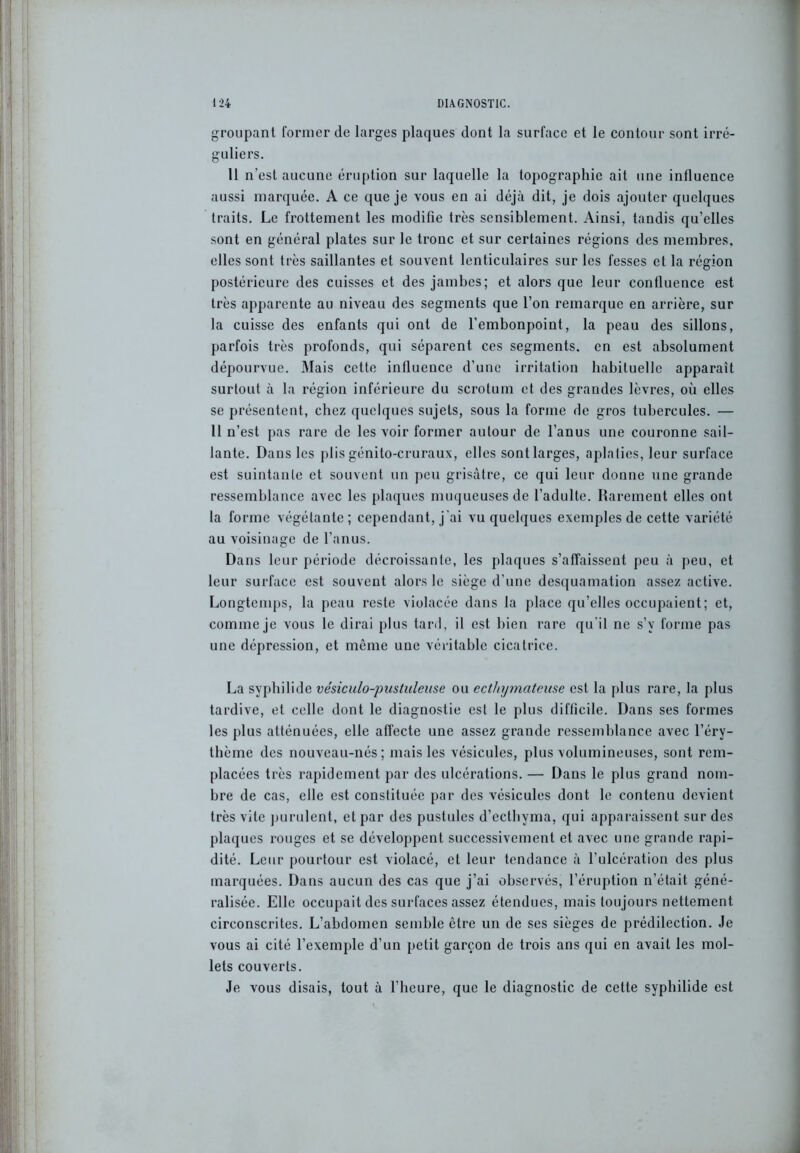 groupant former de larges plaques dont la surface et le contour sont irré- guliers. 11 n’est aucune éruption sur laquelle la topographie ait une influence aussi marquée. A ce que je vous en ai déjà dit, je dois ajouter quelques traits. Le frottement les modifie très sensiblement. Ainsi, tandis qu’elles sont en général plates sur le tronc et sur certaines régions des membres, elles sont très saillantes et souvent lenticulaires sur les fesses et la région postérieure des cuisses et des jambes; et alors que leur confluence est très apparente au niveau des segments que l’on remarque en arrière, sur la cuisse des enfants qui ont de l’embonpoint, la peau des sillons, parfois très profonds, qui séparent ces segments, en est absolument dépourvue. Mais cette influence d’une irritation habituelle apparaît surtout à la région inférieure du scrotum et des grandes lèvres, où elles se présentent, chez quelques sujets, sous la forme de gros tubercules. — Il n’est pas rare de les voir former autour de l’anus une couronne sail- lante. Dans les plis génito-cruraux, elles sont larges, aplaties, leur surface est suintante et souvent un peu grisâtre, ce qui leur donne une grande ressemblance avec les plaques muqueuses de l’adulte. Rarement elles ont la forme végétante ; cependant, j'ai vu quelques exemples de cette variété au voisinage de l’anus. Dans leur période décroissante, les plaques s’affaissent peu à peu, et leur surface est souvent alors le siège d’une desquamation assez active. Longtemps, la peau reste violacée dans la place qu’elles occupaient; et, comme je vous le dirai plus tard, il est bien rare qu'il ne s’v forme pas une dépression, et même une véritable cicatrice. La syphilide vésiculo-pustiileuse ou ecthymateuse est la plus rare, la plus tardive, et celle dont le diagnostic est le plus difficile. Dans ses formes les plus atténuées, elle affecte une assez grande ressemblance avec l’éry- thème des nouveau-nés; mais les vésicules, plus volumineuses, sont rem- placées très rapidement par des ulcérations. — Dans le plus grand nom- bre de cas, elle est constituée par des vésicules dont le contenu devient très vite purulent, et par des pustules d’ecthyma, qui apparaissent sur des plaques rouges et se développent successivement et avec une grande rapi- dité. Leur pourtour est violacé, et leur tendance à l’ulcération des plus marquées. Dans aucun des cas que j’ai observés, l’éruption n’était géné- ralisée. Elle occupait des surfaces assez étendues, mais toujours nettement circonscrites. L’abdomen semble être un de ses sièges de prédilection. Je vous ai cité l’exemple d’un petit garçon de trois ans qui en avait les mol- lets couverts. Je vous disais, tout à l’heure, que le diagnostic de cette syphilide est