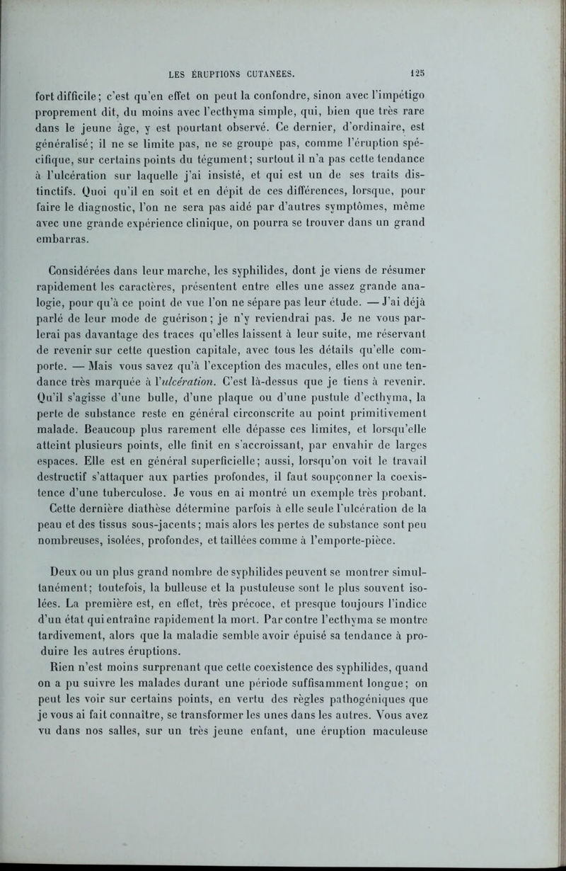 fort difficile; c’est qu’en effet on peut la confondre, sinon avec l’impétigo proprement dit, du moins avec l’ecthyma simple, qui, bien que très rare dans le jeune âge, y est pourtant observé. Ce dernier, d’ordinaire, est généralisé; il ne se limite pas, ne se groupe pas, comme l’éruption spé- cifique, sur certains points du tégument; surtout il n’a pas cette tendance à l’ulcération sur laquelle j’ai insisté, et qui est un de ses traits dis- tinctifs. Quoi qu’il en soit et en dépit de ces différences, lorsque, pour faire le diagnostic, l’on ne sera pas aidé par d’autres symptômes, même avec une grande expérience clinique, on pourra se trouver dans un grand embarras. Considérées dans leur marche, les syphilides, dont je viens de résumer rapidement les caractères, présentent entre elles une assez grande ana- logie, pour qu’à ce point de vue l’on ne sépare pas leur étude. — J’ai déjà parlé de leur mode de guérison; je n’y reviendrai pas. Je ne vous par- lerai pas davantage des traces qu’elles laissent à leur suite, me réservant de revenir sur cette question capitale, avec tous les détails qu’elle com- porte. — Mais vous savez qu’à l’exception des macules, elles ont une ten- dance très marquée à l'ulcération. C’est là-dessus que je tiens à revenir. Qu’il s’agisse d’une bulle, d’une plaque ou d’une pustule d’ecthyma, la perte de substance reste en général circonscrite au point primitivement malade. Beaucoup plus rarement elle dépasse ces limites, et lorsqu’elle atteint plusieurs points, elle finit en s’accroissant, par envahir de larges espaces. Elle est en général superficielle; aussi, lorsqu’on voit le travail destructif s’attaquer aux parties profondes, il faut soupçonner la coexis- tence d’une tuberculose. Je vous en ai montré un exemple très probant. Cette dernière diathèse détermine parfois à elle seule l'ulcération de la peau et des tissus sous-jacents; mais alors les pertes de substance sont peu nombreuses, isolées, profondes, et taillées comme à l’emporte-pièce. Deux ou un plus grand nombre de syphilides peuvent se montrer simul- tanément; toutefois, la bulleuse et la pustuleuse sont le plus souvent iso- lées. La première est, en effet, très précoce, et presque toujours l’indice d’un état qui entraîne rapidement la mort. Par contre l’ecthyma se montre tardivement, alors que la maladie semble avoir épuisé sa tendance à pro- duire les autres éruptions. Rien n’est moins surprenant que cette coexistence des syphilides, quand on a pu suivre les malades durant une période suffisamment longue; on peut les voir sur certains points, en vertu des règles pathogéniques que je vous ai fait connaître, se transformer les unes dans les autres. Vous avez vu dans nos salles, sur un très jeune enfant, une éruption maculeuse