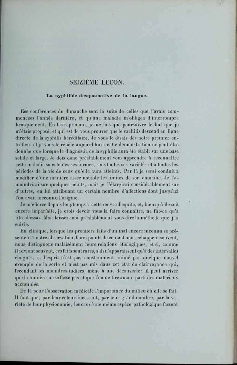 SEIZIEME LEÇON. t> La syphilide desquamative de la langue. Ces conférences du dimanche sont la suite de celles que j’avais com- mencées l’année dernière, et qu’une maladie m’obligea d’interrompre brusquement. En les reprenant, je ne fais que poursuivre le but que je m’étais proposé, et qui est de vous prouver que le rachitis descend en ligne directe de la syphilis héréditaire. Je vous le disais dès notre premier en- tretien, et je vous le répète aujourd’hui : cette démonstration ne peut être donnée que lorsque le diagnostic de la syphilis aura été établi sur une base solide et large. Je dois donc préalablement vous apprendre à reconnaître cette maladie sous toutes ses formes, sous toutes ses variétés et à toutes les périodes de la vie de ceux qu’elle aura atteints. Par là je serai conduit à modifier d’une manière assez notable les limites de son domaine. Je l’a- moindrirai sur quelques points, mais je l’élargirai considérablement sur d’autres, en lui attribuant un certain nombre d'affections dont jusqu’ici l’on avait méconnu l’origine. Je m’efforce depuis longtemps à cette œuvre d’équité, et, bien qu’elle soit encore imparfaite, je crois devoir vous la faire connaître, ne fût-ce qu’à titre d’essai. Mais laissez-moi préalablement vous dire la méthode que j’ai suivie. En clinique, lorsque les premiers faits d’un mal encore inconnu se pré- sentent à notre observation, leurs points de contact nous échappent souvent, nous distinguons malaisément leurs relations étiologiques, et si, comme il advient souvent, ces faits sont rares, s’ils n’apparaissent qu’à des intervalles éloignés, si l’esprit n’est pas constamment animé par quelque nouvel exemple de la sorte et n’est pas mis dans cet état de clairvoyance qui, fécondant les moindres indices, mène à une découverte ; il peut arriver que la lumière ne se fasse pas et que l’on ne tire aucun parti des matériaux accumulés. De là pour l’observation médicale l’importance du milieu où elle se fait. Il faut que, par leur retour incessant, par leur grand nombre, par la va- riété de leur physionomie, les cas d’une même espèce pathologique fassent