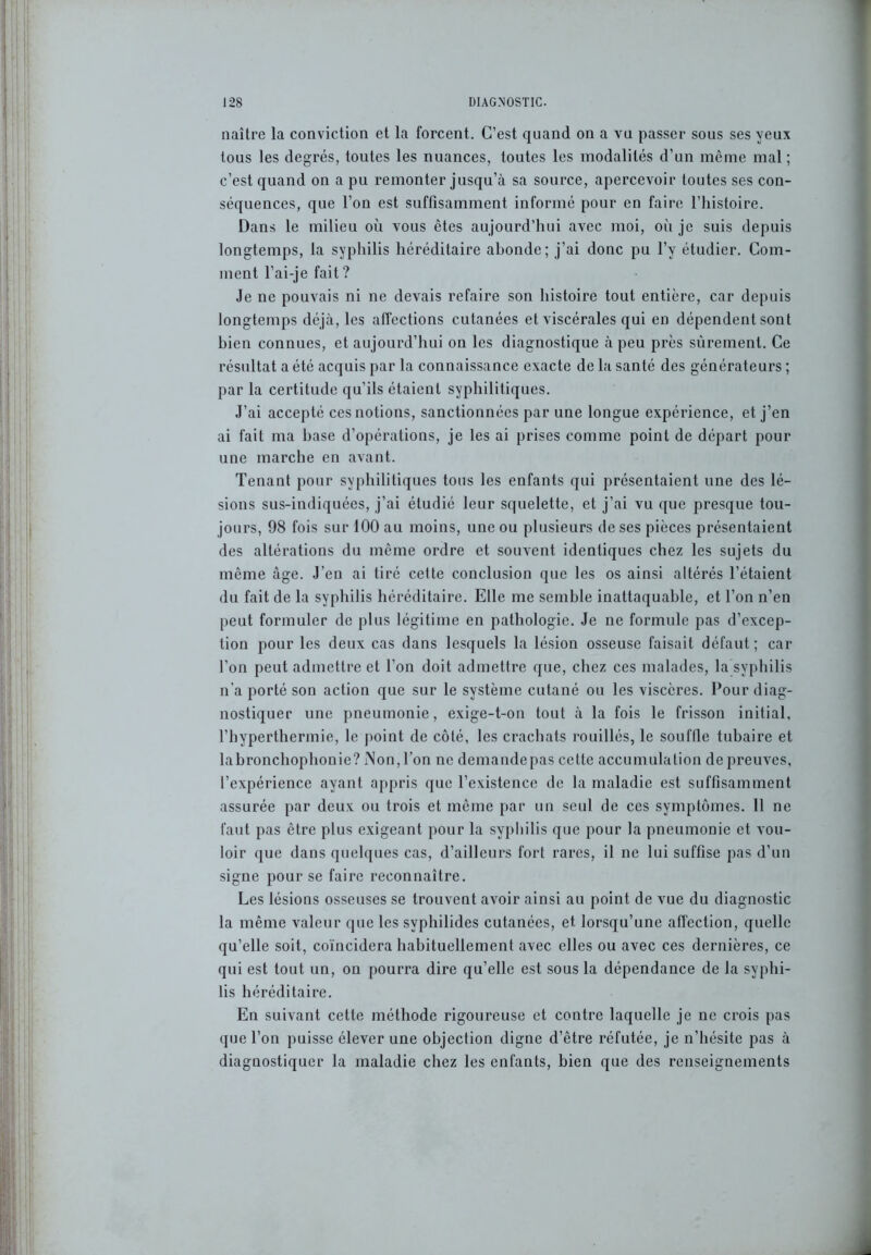 naître la conviction et la forcent. C’est quand on a vu passer sous ses yeux tous les degrés, toutes les nuances, toutes les modalités d’un même mal ; c’est quand on a pu remonter jusqu’à sa source, apercevoir toutes ses con- séquences, que l’on est suffisamment informé pour en faire l’histoire. Dans le milieu où vous êtes aujourd’hui avec moi, où je suis depuis longtemps, la syphilis héréditaire abonde; j’ai donc pu l’y étudier. Com- ment l’ai-je fait ? Je ne pouvais ni ne devais refaire son histoire tout entière, car depuis longtemps déjà, les affections cutanées et viscérales qui en dépendent sont bien connues, et aujourd’hui on les diagnostique à peu près sûrement. Ce résultat a été acquis par la connaissance exacte de la santé des générateurs ; par la certitude qu’ils étaient syphilitiques. J’ai accepté ces notions, sanctionnées par une longue expérience, et j’en ai fait ma hase d’opérations, je les ai prises comme point de départ pour une marche en avant. Tenant pour syphilitiques tous les enfants qui présentaient une des lé- sions sus-indiquées, j’ai étudié leur squelette, et j’ai vu que presque tou- jours, 98 fois sur 100 au moins, une ou plusieurs de ses pièces présentaient des altérations du même ordre et souvent identiques chez les sujets du même âge. J’en ai tiré cette conclusion que les os ainsi altérés l’étaient du fait de la syphilis héréditaire. Elle me semble inattaquable, et l’on n’en peut formuler de plus légitime en pathologie. Je ne formule pas d’excep- tion pour les deux cas dans lesquels la lésion osseuse faisait défaut; car l’on peut admettre et l’on doit admettre que, chez ces malades, la syphilis n’a porté son action que sur le système cutané ou les viscères. Pour diag- nostiquer une pneumonie, exige-t-on tout à la fois le frisson initial, l’hyperthermie, le point de côté, les crachats rouillés, le souffle tubaire et labronchophonie?iNon,l’on ne demandepas cette accumulation depreuves, l’expérience ayant appris que l’existence de la maladie est suffisamment assurée par deux ou trois et même par un seul de ces symptômes. 11 ne faut pas être plus exigeant pour la syphilis que pour la pneumonie et vou- loir que dans quelques cas, d’ailleurs fort rares, il ne lui suffise pas d’un signe pour se faire reconnaître. Les lésions osseuses se trouvent avoir ainsi au point de vue du diagnostic la même valeur que les svphilides cutanées, et. lorsqu’une affection, quelle qu’elle soit, coïncidera habituellement avec elles ou avec ces dernières, ce qui est tout un, on pourra dire qu’elle est sous la dépendance de la syphi- lis héréditaire. En suivant cette méthode rigoureuse et contre laquelle je ne crois pas que l’on puisse élever une objection digne d’être réfutée, je n’hésite pas à diagnostiquer la maladie chez les enfants, bien que des renseignements