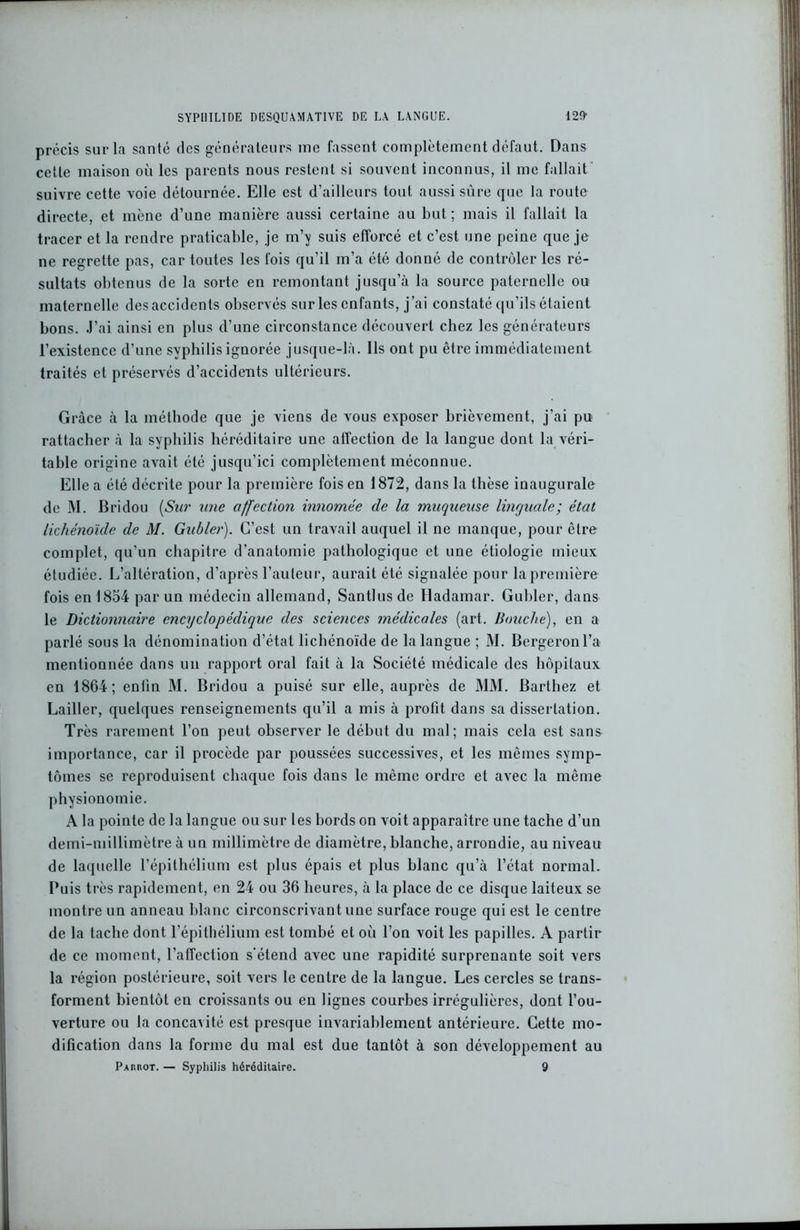 précis sur la santé des générateurs me fassent complètement défaut. Dans cette maison où les parents nous restent si souvent inconnus, il me fallait suivre cette voie détournée. Elle est d’ailleurs tout aussi sûre que la route directe, et mène d’une manière aussi certaine au but ; mais il fallait la tracer et la rendre praticable, je m’y suis efforcé et c’est une peine que je ne regrette pas, car toutes les fois qu’il m’a été donné de contrôler les ré- sultats obtenus de la sorte en remontant jusqu’à la source paternelle ou maternelle des accidents observés sur les enfants, j’ai constaté qu’ils étaient bons. J’ai ainsi en plus d’une circonstance découvert chez les générateurs l’existence d’une syphilis ignorée jusque-là. Ils ont pu être immédiatement traités et préservés d’accidents ultérieurs. Grâce à la méthode que je viens de vous exposer brièvement, j’ai pu rattacher à la syphilis héréditaire une affection de la langue dont la véri- table origine avait été jusqu’ici complètement méconnue. Elle a été décrite pour la première fois en 1872, dans la thèse inaugurale de M. Bridou (Sur une affection innomée de la muqueuse linguale; état lichénoïde de M. Gubler). C’est un travail auquel il ne manque, pour être complet, qu’un chapitre d’anatomie pathologique et une étiologie mieux étudiée. L’altération, d’après l’auteur, aurait été signalée pour la première fois en 18o4 par un médecin allemand, Santlus de Hadamar. Gubler, dans le Dictionnaire encyclopédique des sciences médicales (art. Bouche), en a parlé sous la dénomination d’état lichénoïde de la langue ; M. Bergeronl’a mentionnée dans un rapport oral fait à la Société médicale des hôpitaux en 1864; enfin M. Bridou a puisé sur elle, auprès de MM. Barthez et Lailler, quelques renseignements qu’il a mis à profit dans sa dissertation. Très rarement l’on peut observer le début du mal; mais cela est sans importance, car il procède par poussées successives, et les mêmes symp- tômes se reproduisent chaque fois dans le même ordre et avec la même physionomie. A la pointe de la langue ou sur les bords on voit apparaître une tache d’un demi-millimètre à un millimètre de diamètre, blanche, arrondie, au niveau de laquelle l’épithélium est plus épais et plus blanc qu’à l’état normal. Puis très rapidement, en 24 ou 36 heures, à la place de ce disque laiteux se montre un anneau blanc circonscrivant une surface rouge qui est le centre de la tache dont l’épithélium est tombé et où l’on voit les papilles. A partir de ce moment, l’affection s’étend avec une rapidité surprenante soit vers la région postérieure, soit vers le centre de la langue. Les cercles se trans- forment bientôt en croissants ou en lignes courbes irrégulières, dont l’ou- verture ou la concavité est presque invariablement antérieure. Cette mo- dification dans la forme du mal est due tantôt à son développement au Parrot. — Syphilis héréditaire. 9