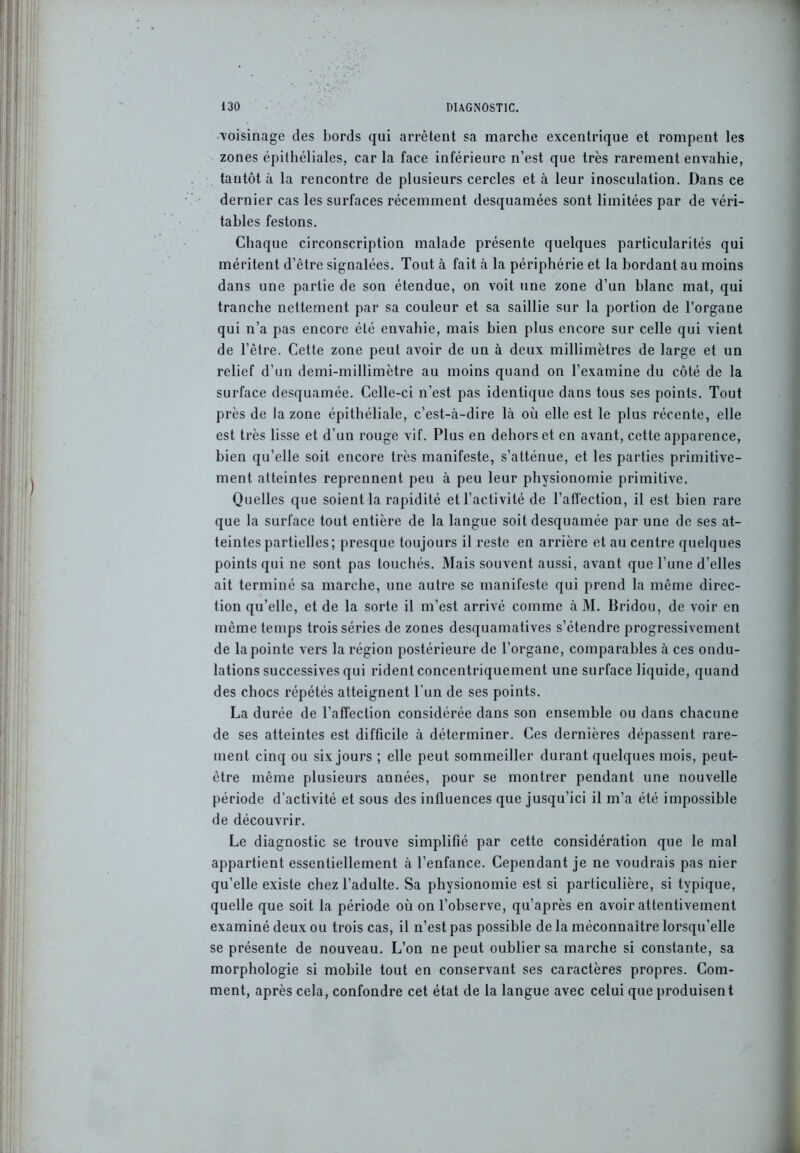 ■voisinage des bords qui arrêtent sa marche excentrique et rompent les zones épithéliales, car la face inférieure n’est que très rarement envahie, tantôt à la rencontre de plusieurs cercles et à leur inosculation. Dans ce dernier cas les surfaces récemment desquamées sont limitées par de véri- tables festons. Chaque circonscription malade présente quelques particularités qui méritent d’être signalées. Tout à fait à la périphérie et la bordant au moins dans une partie de son étendue, on voit une zone d’un blanc mat, qui tranche nettement par sa couleur et sa saillie sur la portion de l’organe qui n’a pas encore été envahie, mais bien plus encore sur celle qui vient de l’être. Cette zone peut avoir de un à deux millimètres de large et un relief d’un demi-millimètre au moins quand on l’examine du côté de la surface desquamée. Celle-ci n’est pas identique dans tous ses points. Tout près de la zone épithéliale, c’est-à-dire là où elle est le plus récente, elle est très lisse et d’un rouge vif. Plus en dehors et en avant, cette apparence, bien qu’elle soit encore très manifeste, s’atténue, et les parties primitive- ment atteintes reprennent peu à peu leur physionomie primitive. Quelles que soient la rapidité et l’activité de l’affection, il est bien rare que la surface tout entière de la langue soit desquamée par une de ses at- teintes partielles; presque toujours il reste en arrière et au centre quelques points qui ne sont pas touchés. Mais souvent aussi, avant que l’une d’elles ait terminé sa marche, une autre se manifeste qui prend la même direc- tion qu’elle, et de la sorte il m’est arrivé comme à M. Bridou, de voir en même temps trois séries de zones desquamatives s’étendre progressivement de la pointe vers la région postérieure de l’organe, comparables à ces ondu- lations successives qui rident concentriquement une surface liquide, quand des chocs répétés atteignent l’un de ses points. La durée de l’affection considérée dans son ensemble ou dans chacune de ses atteintes est difficile à déterminer. Ces dernières dépassent rare- ment cinq ou six jours ; elle peut sommeiller durant quelques mois, peut- être même plusieurs années, pour se montrer pendant une nouvelle période d’activité et sous des influences que jusqu’ici il m’a été impossible de découvrir. Le diagnostic se trouve simplifié par cette considération que le mal appartient essentiellement à l’enfance. Cependant je ne voudrais pas nier qu’elle existe chez l’adulte. Sa physionomie est si particulière, si typique, quelle que soit la période où on l’observe, qu’après en avoir attentivement examiné deux ou trois cas, il n’est pas possible de la méconnaître lorsqu’elle se présente de nouveau. L’on ne peut oublier sa marche si constante, sa morphologie si mobile tout en conservant ses caractères propres. Com- ment, après cela, confondre cet état de la langue avec celui que produisent