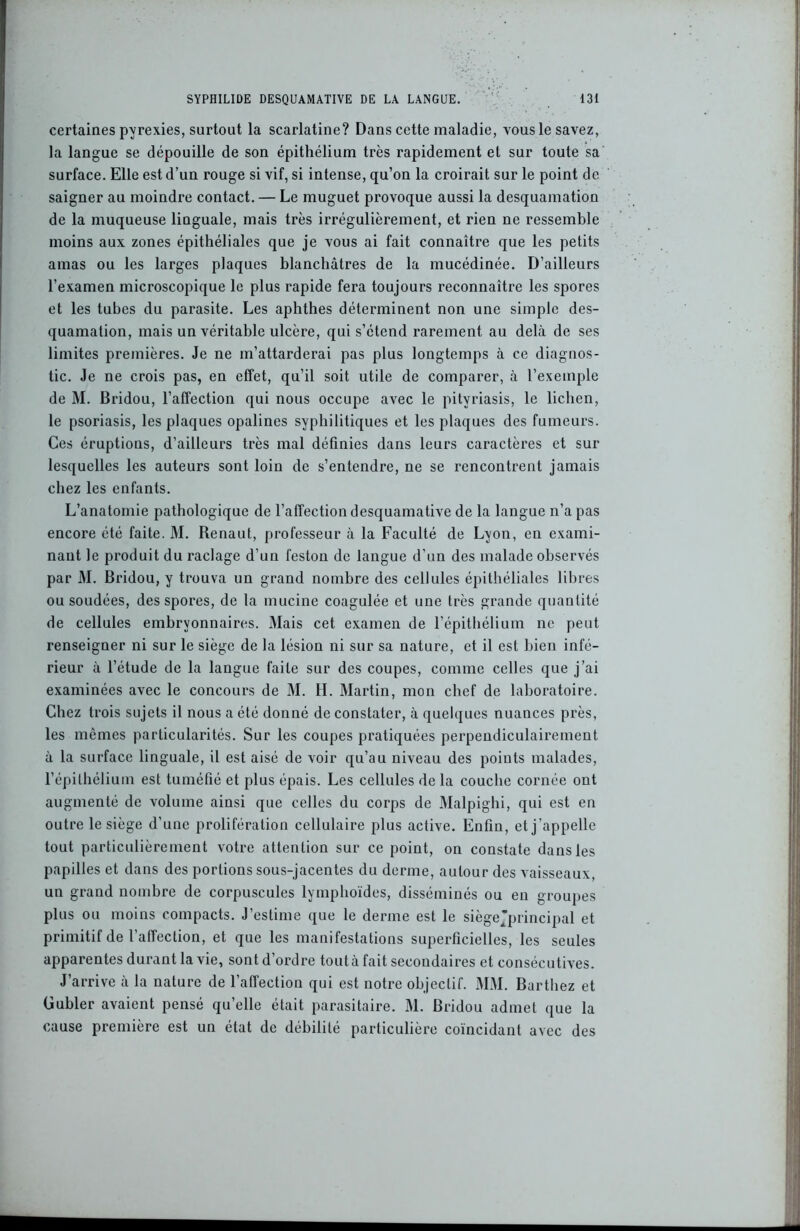 certaines pyrexies, surtout la scarlatine? Dans cette maladie, vous le savez, la langue se dépouille de son épithélium très rapidement et sur toute sa surface. Elle est d’un rouge si vif, si intense, qu’on la croirait sur le point de saigner au moindre contact. — Le muguet provoque aussi la desquamation de la muqueuse linguale, mais très irrégulièrement, et rien ne ressemble moins aux zones épithéliales que je vous ai fait connaître que les petits amas ou les larges plaques blanchâtres de la mucédinée. D’ailleurs l’examen microscopique le plus rapide fera toujours reconnaître les spores et les tubes du parasite. Les aphthes déterminent non une simple des- quamation, mais un véritable ulcère, qui s’étend rarement au delà de ses limites premières. Je ne m’attarderai pas plus longtemps à ce diagnos- tic. Je ne crois pas, en effet, qu’il soit utile de comparer, à l’exemple de M. Bridou, l’affection qui nous occupe avec le pityriasis, le lichen, le psoriasis, les plaques opalines syphilitiques et les plaques des fumeurs. Ces éruptions, d’ailleurs très mal définies dans leurs caractères et sur lesquelles les auteurs sont loin de s’entendre, ne se rencontrent jamais chez les enfants. L’anatomie pathologique de l’affection desquamative de la langue n’a pas encore été faite. M. Renaut, professeur à la Faculté de Lyon, en exami- nant le produit du raclage d’un feston de langue d'un des malade observés par M. Bridou, y trouva un grand nombre des cellules épithéliales libres ou soudées, des spores, de la mucine coagulée et une très grande quantité de cellules embryonnaires. Mais cet examen de l’épithélium ne peut renseigner ni sur le siège de la lésion ni sur sa nature, et il est bien infé- rieur à l’étude de la langue faite sur des coupes, comme celles que j’ai examinées avec le concours de M. IL Martin, mon chef de laboratoire. Chez trois sujets il nous a été donné de constater, à quelques nuances près, les mêmes particularités. Sur les coupes pratiquées perpendiculairement à la surface linguale, il est aisé de voir qu’au niveau des points malades, l’épithélium est tuméfié et plus épais. Les cellules de la couche cornée ont augmenté de volume ainsi que celles du corps de Malpighi, qui est en outre le siège d’une prolifération cellulaire plus active. Enfin, et j 'appelle tout particulièrement votre attention sur ce point, on constate dans les papilles et dans des portions sous-jacentes du derme, autour des vaisseaux, un grand nombre de corpuscules lymphoïdes, disséminés ou en groupes plus ou moins compacts. J’estime que le derme est le siège'principal et primitif de l’affection, et que les manifestations superficielles, les seules apparentes durant la vie, sont d’ordre toutà fait secondaires et consécutives. J’arrive à la nature de l’affection qui est notre objectif. MM. Barthez et Gubler avaient pensé qu’elle était parasitaire. M. Bridou admet que la cause première est un état de débilité particulière coïncidant avec des