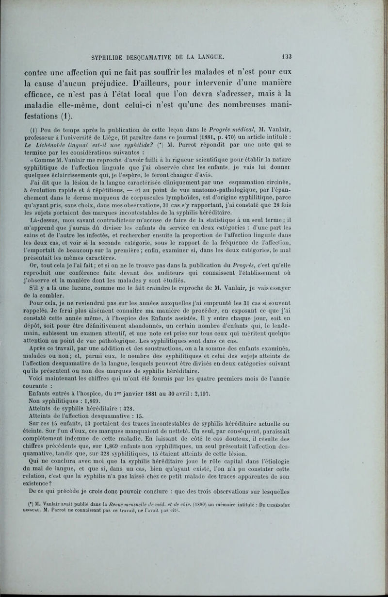 contre une affection qui ne fait pas souffrir les malades et n’est pour eux la cause d’aucun préjudice. D’ailleurs, pour intervenir d’une manière efficace, ce n’est pas à l’état local que l’on devra s’adresser, mais à la maladie elle-même, dont celui-ci n’est qu’une des nombreuses mani- festations (1). (1) Peu de temps après la publication de cette leçon dans le Progrès médical, M. Vanlair, professeur à l’université de Liège, fit paraître dans ce journal (1881, p. 470) un article intitulé : Le Lichénoïde lingual est-il une sgpliilide? (*) M. Parrot répondit par une note qui se termine par les considérations suivantes : « Comme M. Vanlair me reproche d'avoir failli à la rigueur scientifique pour établir la nature syphilitique de l'affection linguale que j’ai observée chez les enfants, je vais lui donner quelques éclaircissements qui, je l’espère, le feront changer d’avis. J'ai dit que la lésion de la langue caractérisée cliniquement par une esquamation circinée, h évolution rapide et à répétitions, — et au point de vue anatomo-pathologique, par l’épan- chement dans le derme muqueux de corpuscules lymphoïdes, est d’origine syphilitique, parce qu'ayant pris, sans choix, dans mes observations, 31 cas s’y rapportant, j’ai constaté que 28 fois les sujets portaient des marques incontestables de la syphilis héréditaire. Là-dessus, mon savant contradicteur m’accuse de faire de la statistique à un seul terme ; il m’apprend que j’aurais dû diviser les enfants du service en deux catégories : d’une part les sains et de l’autre les infectés, et rechercher ensuite la proportion de l'affection linguale dans les deux cas, et voir si la seconde catégorie, sous le rapport de la fréquence de l'affect ion, l’emportait de beaucoup sur la première ; enfin, examiner si, dans les deux catégories, le mal présentait les mêmes caractères. Or, tout cela je l’ai fait ; et si on ne le trouve pas dans la publication du Progrès, c’est qu’elle reproduit une conférence faite devant des auditeurs qui connaissent l’établissement où j’observe et la manière dont les malades y sont étudiés. S’il y a là une lacune, comme me le fait craindre le reproche de M. Vanlair, je vais essayer de la combler. Pour cela, je ne reviendrai pas sur les années auxquelles j’ai emprunté les 31 cas si souvent rappelés. Je ferai plus aisément connaître ma manière de procéder, en exposant ce que j’ai constaté cette année même, à l’hospice des Enfants assistés. 11 y entre chaque jour, soit en dépôt, soit pour être définitivement abandonnés, un certain nombre d’enfants qui, le lende- main, subissent un examen attentif, et une note est prise sur tous ceux qui méritent quelque attention au point de vue pathologique. Les syphilitiques sont dans ce cas. Après ce travail, par une addition et des soustractions, on a la somme des enfants examinés, malades ou non; et, parmi eux, le nombre des syphilitiques et celui des sujets atteints de l’affection desquamative de la langue, lesquels peuvent être divisés en deux catégories suivant qu'ils présentent ou non des marques de syphilis héréditaire. Voici maintenant les chiffres qui m’ont été fournis par les quatre premiers mois de l’année courante : Enfants entrés à l’hospice, dü 1er janvier 1881 au 30 avril : 2,197. Non syphilitiques : 1,8G9. Atteints de syphilis héréditaire : 328. Atteints de l’affection desquamative : 15. Sur ces 15 enfants, 13 portaient des traces incontestables de syphilis héréditaire actuelle ou éteinte. Sur l’un d’eux, ces marques manquaient de netteté. Un seul, par conséquent, paraissait complètement indemne de cette maladie. En laissant de côté le cas douteux, il résulte des chiffres précédents que, sur 1,809 enfants non syphilitiques, un seul présentait l'affection des- quamative, tandis que, sur 328 syphilitiques, 15 étaient atteints de cette lésion. Qui ne conclura avec moi que la syphilis héréditaire joue le rôle capital dans l’étiologie du mal de langue, et que si, dans un cas, bien qu’ayant existé, l’on n’a pu constater cette relation, c'est que la syphilis n’a pas laissé chez ce petit malade des traces apparentes de son existence? De ce qui précède je crois donc pouvoir conclure : que des trois observations sur lesquelles (*) M. Vanlair avait publié dans la Revue mensuelle Je méd. et de cltir. (1880) un mémoire intitulé : Du licheno'idc lingual. M. Parrot ne connaissant pas ce travail, ne l’avait pas ciK