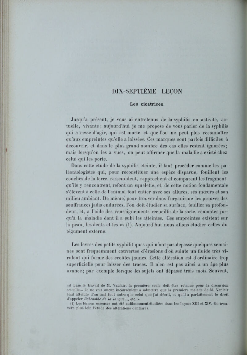 DIX-SEPTIÈME LEÇON Les cicatrices. Jusqu’à présent, je vous ai entretenus de la syphilis en activité, ac- tuelle, vivante ; aujourd’hui je me propose de vous parler de la syphilis qui a cessé d’agir, qui est morte et que l’on ne peut plus reconnaître qu’aux empreintes qu’elle a laissées. Ces marques sont parfois difficiles à découvrir, et dans le plus grand nombre des cas elles restent ignorées; mais lorsqu’on les a vues, on peut affirmer que la maladie a existé chez celui qui les porte. Dans cette étude de la syphilis éteinte, il faut procéder comme les pa- léontologistes qui, pour reconstituer une espèce disparue, fouillent les couches de la terre, rassemblent, rapprochent et comparent les fragment qu’ils y rencontrent, refont un squelette, et, de cette notion fondamentale s’élèvent à celle de l’animal tout entier avec ses allures, ses mœurs et son milieu ambiant. De même, pour trouver dans l’organisme les preuves des souffrances jadis endurées, l’on doit étudier sa surface, fouiller sa profon- deur, et, à l’aide des renseignements recueillis de la sorte, remonter jus- qu’à la maladie dont il a subi les atteintes. Ces empreintes existent sur la peau, les dents et les os (1). Aujourd’hui nous allons étudier celles du tégument externe. Les lèvres des petits syphilitiques qui n’ont pas dépassé quelques semai- nes sont fréquemment couvertes d’érosions d’où suinte un fluide très vi- rulent qui forme des croûtes jaunes. Cette altération est d’ordinaire trop superficielle pour laisser des traces. Il n’en est pas ainsi à un âge plus avancé; par exemple lorsque les sujets ont dépassé trois mois. Souvent, est basé le travail de M. Vanlair, la première seule doit être retenue pour la discussion actuelle... Je ne vois aucun inconvénient à admettre que la première malade de M. Vanlair était atteinte d’un mal tout autre que celui que j’ai décrit, et qu’il a parfaitement le droit d’appeler lichéndide de la langue..., etc. » (1) Les lésions osseuses ont été suffisamment étudiées dans les leçons XIII et XIV. On trou- vera plus loin l’étude des altérations dentaires.