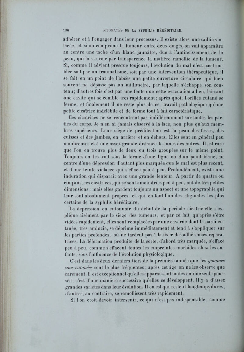 adhérer et à l’engager dans leur processus. 11 existe alors une saillie vio- lacée, et si on comprime la tumeur entre deux doigts, on voit apparaître au centre une tache d’un hlanc jaunâtre, due à l’amincissement de la peau, qui laisse voir par transparence la matière ramollie de la tumeur. Si, comme il advient presque toujours, l’évolution du mal n’est pas trou- blée soit par un traumatisme, soit par une intervention thérapeutique, il se fait en un point de l’abcès une petite ouverture circulaire qui bien souvent ne dépasse pas un millimètre, par laquelle s’échappe son con- tenu; d’autres fois c’est par une fente que cette évacuation a lieu, laissant une cavité qui se comble très rapidement; après quoi, l’orifice cutané se ferme, et finalement il ne reste plus de ce travail pathologique qu’une petite cicatrice indélébile et de forme tout à fait caractéristique. Ces cicatrices ne se rencontrent pas indifféremment sur toutes les par- ties du corps. Je n’en ai jamais observé à la face, non plus qu’aux mem- bres supérieurs. Leur siège de prédilection est la peau des fesses, des cuisses et des jambes, en arrière et en dehors. Elles sont en général peu nombreuses et à une assez grande distance les unes des autres. 11 est rare que l’on en trouve plus de deux ou trois groupées sur le même point. Toujours on les voit sous la forme d’une ligne ou d’un point blanc, au centre d’une dépression d’autant plus marquée que le mal est plus récent, et d’une teinte violacée qui s’efface peu à peu. Profondément, existe une induration qui disparaît avec une grande lenteur. A partir de quatre ou cinq ans, ces cicatrices, qui se sont amoindries peu à peu, ont de très petites dimensions ; mais elles gardent toujours un aspect et une topographie qui leur sont absolument propres, et qui en font l’un des stigmates les plus certains de la syphilis héréditaire. La dépression en entonnoir du début de la période cicatricielle s’ex- plique aisément par le siège des tumeurs, et par ce fait qu’après s’être vidées rapidement, elles sont remplacées par une caverne dont la paroi cu- tanée, très amincie, se déprime immédiatement et tend à s'appliquer sur les parties profondes, où ne tardent pas à la fixer des adhérences répara- trices. La déformation produite de la sorte, d’abord très marquée, s’efface peu à peu, comme s’effacent toutes les empreintes morbides chez les en- fants, sous l’influence de l’évolution physiologique. C’est dans les deux derniers tiers de la première année que les gommes sous-cutanées sont le plus fréquentes ; après cet âge on ne les observe que rarcment.il est exceptionnel qu’elles apparaissent toutes en une seule pous- sée; c’est d’une manière successive qu’elles se développent. 11 y a d’assez grandes variétés dans leur évolution. Il en est qui restent longtemps dures; d’autres, au contraire, se ramollissent très rapidement. Si l'on croit devoir intervenir, ce qui n'est pas indispensable, comme