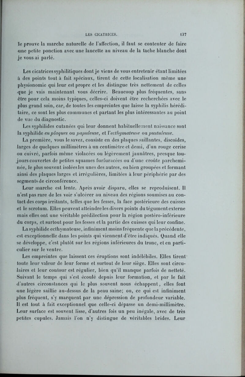 le prouve la marche naturelle de l'affection, il faut se contenter de faire une petite ponction avec une lancette au niveau de la tache blanche dont je vous ai parlé. Les cicatrices syphilitiques dont je viens de vous entretenir étant limitées à des points tout à fait spéciaux, tirent de cette localisation même une physionomie qui leur est propre et les distingue très nettement de celles que je vais maintenant vous décrire. Beaucoup plus fréquentes, sans être pour cela moins typiques, celles-ci doivent être recherchées avec le plus grand soin, car, de toutes les empreintes que laisse la syphilis hérédi- taire, ce sont les plus communes et partant les plus intéressantes au point de vue du diagnostic. Les syphilides cutanées qui leur donnent habituellement naissance sont la syphilide en plaques ou papuleuse, et Y ecthymateuse ou pustuleuse. La première, vous le savez, consiste en des plaques saillantes, discoïdes, larges de quelques millimètres à un centimètre et demi, d’un rouge cerise ou cuivré, parfois même violacées ou légèrement jaunâtres, presque tou- jours couvertes de petites squames furfuracées ou d’une croûte parchemi- née, le plus souvent isoléesles unes des autres, ou bien groupées et formant ainsi des plaques larges et irrégulières, limitées à leur périphérie par des segments de circonférence. Leur marche est lente. Après avoir disparu, elles se reproduisent. 11 n’est pas rare de les voir s’ulcérer au niveau des régions soumises au con- tact des corps irritants, telles que les fesses, la face postérieure des cuisses et le scrotum. Elles peuvent atteindre les divers points du tégument externe mais elles ont une véritable prédilection pour la région postéro-inférieure du corps, et surtout pour les fesses et la partie des cuisses qui leur confine. La syphilide ecthymateuse, infiniment moins fréquente que la précédente, est exceptionnelle dans les points qui viennent d’être indiqués. Quand elle se développe, c’est plutôt sur les régions inférieures du tronc, et en parti- culier sur le ventre. Les empreintes que. laissent ces éruptions sont indélébiles. Elles tirent toute leur valeur de leur forme et surtout de leur siège. Elles sont circu- laires et leur contour est régulier, bien qu’il manque parfois de netteté. Suivant le temps qui s’est écoulé depuis leur formation, et par le fait d’autres circonstances qui le plus souvent nous échappent, elles font une légère saillie au-dessus de la peau saine; ou, ce qui est infiniment plus fréquent, s’v marquent par une dépression de profondeur variable. Il est tout à fait exceptionnel que celle-ci dépasse un demi-millimètre. Leur surface est souvent lisse, d’autres fois un peu inégale, avec de très petites cupules. Jamais l'on n’y distingue de véritables brides. Leur