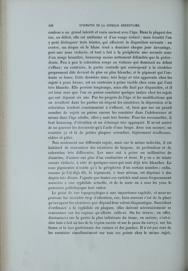 couleur a un grand intérêt et varie surtout avec l’âge. Dans la plupart des cas, au début, elle est uniforme et d’un rouge violacé ; mais bientôt l’on y peut distinguer trois teintes, qui affectent la disposition suivante : au centre, un disque où le blanc tend à dominer chaque jour davantage, puis une zone violacée, et tout à fait à la périphérie une seconde zone d’un rouge brunâtre, beaucoup moins nettement délimitée que la précé- dente. Peu à peu la coloration rouge ou violacée qui dominait au début s’efface; au contraire, la partie centrale qui correspond à la cicatrice proprement dite devient de plus en plus blanche, et le pigment qui l’en- toure se fonce. Cette dernière zone, très large et très apparente chez les sujets à peau brune, est au contraire à peine visible chez ceux qui l’ont très blanche. Elle persiste longtemps, mais elle finit par disparaître, et il est bien rare que l’on en puisse constater quelque indice chez les sujets qui ont dépassé six ans. Par les progrès de l’âge et les modifications qui en résultent dans les parties où siègent les cicatrices, la dépression et la coloration tendent constamment à s’effacer, et, bien que sur un grand nombre de sujets on puisse encore les constater dans l’adolescence et même dans l’âge adulte, elles y sont très frustes. Pour les reconnaître, il faut beaucoup d’attention et un éclairage très approprié. 11 m’est arrivé de ne pouvoir les découvrir qu’à l’aide d’une loupe. Avec son secours, on constate çâ et là de petites plaques arrondies, légèrement écailleuses, ridées et pâles. Non seulement sur différents sujets, mais sur le même individu, il est habituel de rencontrer des cicatrices de largeur, de profondeur et de coloration très différentes. Les unes ont à peine un millimètre de diamètre, d’autres ont plus d’un centimètre et demi. 11 y en a de teinte encore violacée, à côté de quelques-unes qui sont déjà très blanches. La zone pigmentée n’existe qu’à la périphérie d’un certain nombre ; enfin, comme je l’ai déjà dit, le tégument, à leur niveau, est déprimé à des degrés très divers. J'ajoute que toutes ces variétés sont assez fréquemment associées à une syphilidc actuelle, et de la sorte on a sous les yeux le processus pathologique tout entier. Le point de vue topographique a une importance capitale, et nous ne pouvons lui accorder trop d’attention, car, bien souvent c’est de la place qu’occupent les cicatrices que dépend leur valeur diagnostique. Succédant d’ordinaire à la syphilidc en plaques, elles doivent nécessairement se rencontrer sur les régions qu'affecte celle-ci. On les trouve, en effet, disséminées sur la partie la plus inférieure du tronc, en arrière, c’est-à- dire tout à fait au bas de la région sacrée et sur la peau du coccyx, sur les fesses et la face postérieure des cuisses et des jambes. 11 n’est pas rare de les constater simultanément sur tous ces points chez le même sujet;.