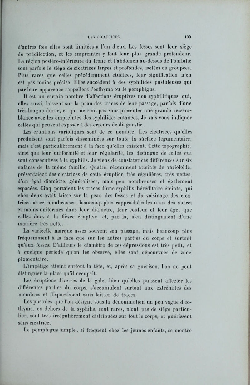 d’autres fois elles sont limitées à l’un d’eux. Les fesses sont leur siège de prédilection, et les empreintes y font leur plus grande profondeur. La région postéro-inférieure du tronc et l’abdomen au-dessus de l’ombilic sont parfois le siège de cicatrices larges et profondes, isolées ou groupées. Plus rares que celles précédemment étudiées, leur signification n’en est pas moins précise. Elles succèdent à des sypbilides pustuleuses qui parleur apparence rappellent l’ecthyma ou le pempbigus. Il est un certain nombre d’affections éruptives non syphilitiques qui, elles aussi, laissent sur la peau des traces de leur passage, parfois d’une très longue durée, et qui ne sont pas sans présenter une grande ressem- blance avec les empreintes des svphilides cutanées. Je vais vous indiquer celles qui peuvent exposer à des erreurs de diagnostic. Les éruptions varioliques sont de ce nombre. Les cicatrices qu’elles produisent sont parfois disséminées sur toute la surface tégumentaire, mais c’est particulièrement à la face qu’elles existent. Cette topographie, ainsi que leur uniformité et leur régularité, les distingue de celles qui sont consécutives à la syphilis. Je viens de constater ces différences sur six enfants de la même famille. Quatre, récemment atteints de varioloïde, présentaient des cicatrices de cette éruption très régulières, très nettes, d’un égal diamètre, généralisées, mais peu nombreuses et également espacées. Cinq portaient les traces d’une syphilis héréditaire éteinte, qui chez deux avait laissé sur la peau des fesses et du voisinage des cica- trices assez nombreuses, beaucoup plus rapprochées les unes des autres et moins uniformes dans leur diamètre, leur couleur et leur âge, que celles dues à la fièvre éruptive, et, par là, s’en distinguaient d’une manière très nette. La varicelle marque assez souvent son passage, mais beaucoup plus fréquemment à la face que sur les autres parties du corps et surtout qu’aux fesses. D’ailleurs le diamètre de ces dépressions est très petit, et à quelque période qu’on les observe, elles sont dépourvues de zone pigmentaire. L’impétigo atteint surtout la tête, et, après sa guérison, l’on ne peut distinguer la place qu’il occupait. Les éruptions diverses de la gale, bien qu’elles puissent affecter les différentes parties du corps, s’accumulent surtout aux extrémités des membres et disparaissent sans laisser de traces. Les pustules que l’on désigne sous la dénomination un peu vague d’ec- thyma, en dehors de la syphilis, sont rares, n’ont pas de siège particu- lier, sont très irrégulièrement distribuées sur tout le corps, et guérissent sans cicatrice. Le pempbigus simple, si fréquent chez les jeunes enfants, se montre