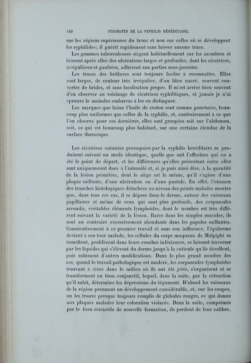 sur les régions supérieures du tronc et non sur celles où se développent les syphilides; il guérit rapidement sans laisser aucune trace. Les gommes tuberculeuses siègent habituellement sur les membres et laissent après elles des ulcérations larges et profondes, dont les cicatrices, irrégulières et gaufrées, adhèrent aux parties sous-jacentes. Les traces des brûlures sont toujours faciles à reconnaître. Elles sont larges, de contour très irrégulier, d’un bleu nacré, souvent cou- vertes de brides, et sans localisation propre. Il m’est arrivé bien souvent d’en observer au voisinage de cicatrices syphilitiques, et jamais je n’ai éprouvé le moindre embarras à les en distinguer. Les marques que laisse l’huile de croton sont comme ponctuées, beau- coup plus uniformes que celles de la syphilis, et, contrairement à ce que l’on observe pour ces dernières, elles sont groupées soit sur l’abdomen, soit, ce qui est beaucoup plus habituel, sur une certaine étendue de la surface thoracique. Les cicatrices cutanées provoquées par la syphilis héréditaire se pro- duisent suivant un mode identique, quelle que soit l’affection qui en a été le point de départ, et les différences qu’elles présentent entre elles sont uniquemeunt dues à l'intensité et, si je puis ainsi dire, à la quantité de la lésion primitive, dont le siège est le même, qu’il s’agisse d’une plaque saillante, d’une ulcération ou d’une pustule. En effet, l’examen des tranches histologiques détachées au niveau des points malades montre que, dans tous ces cas, il se dépose dans le derme, autour des vaisseaux papillaires et même de ceux qui sont plus profonds, des corpuscules arrondis, véritables éléments lymphoïdes, dont le nombre est très diffé- rent suivant la variété de la lésion. Rares dans les simples macules, ils sont au contraire excessivement abondants dans les papules saillantes. Consécutivement à ce premier travail et sous son influence, l’épiderme devient à son tour malade, les cellules du corps muqueux de Malpighi se tuméfient, prolifèrent dans leurs couches inférieures, se laissent traverser par les liquides qui s’élèvent du derme jusqu’à la cuticule qu’ils décollent, puis subissent d’autres modifications. Dans le plus grand nombre des cas, quand le travail pathologique est modéré, les corpuscules lymphoïdes trouvant à vivre dans le milieu où ils ont été jetés, s’organisent et se transforment en tissu conjonctif, lequel, dans la suite, par la rétraction qu’il subit, détermine les dépressions du tégument. D’abord les vaisseaux delà région prennent un développement considérable, et, sur les coupes, on les trouve presque toujours remplis de globules rouges, ce qui donne aux plaques malades leur coloration violacée. Dans la suite, comprimés par le tissu rétractile de nouvelle formation, ils perdent de leur calibre,