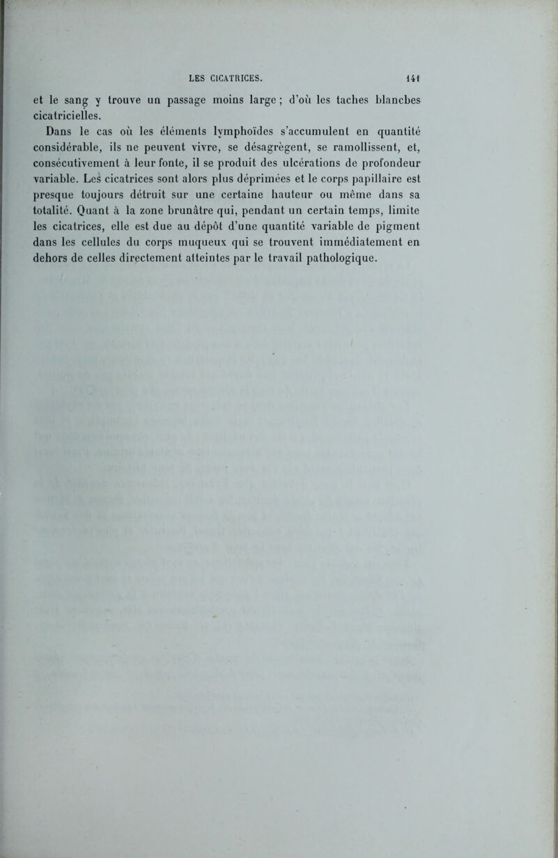 et le sang y trouve un passage moins large ; d’où les taches blanches cicatricielles. Dans le cas où les éléments lymphoïdes s’accumulent en quantité considérable, ils ne peuvent vivre, se désagrègent, se ramollissent, et, consécutivement à leur fonte, il se produit des ulcérations de profondeur variable. Les cicatrices sont alors plus déprimées et le corps papillaire est presque toujours détruit sur une certaine hauteur ou même dans sa totalité. Quant à la zone brunâtre qui, pendant un certain temps, limite les cicatrices, elle est due au dépôt d’une quantité variable de pigment dans les cellules du corps muqueux qui se trouvent immédiatement en dehors de celles directement atteintes par le travail pathologique.