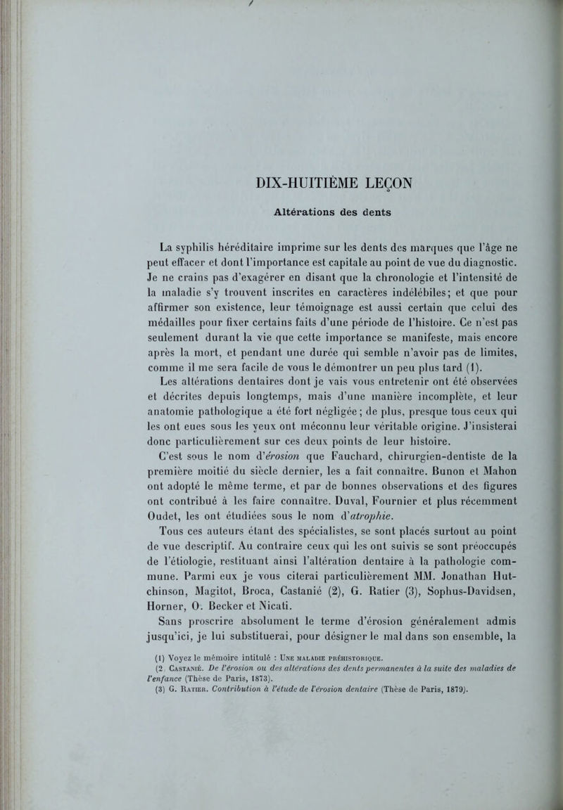 DIX-HUITIÈME LEÇON / Altérations des dents La syphilis héréditaire imprime sur les dents des marques que l’âge ne peut effacer et dont l’importance est capitale au point de vue du diagnostic. Je ne crains pas d’exagérer en disant que la chronologie et l’intensité de la maladie s’y trouvent inscrites en caractères indélébiles; et que pour affirmer son existence, leur témoignage est aussi certain que celui des médailles pour fixer certains faits d’une période de l’histoire. Ce n’est pas seulement durant la vie que cette importance se manifeste, mais encore après la mort, et pendant une durée qui semble n’avoir pas de limites, comme il me sera facile de vous le démontrer un peu plus tard (1). Les altérations dentaires dont je vais vous entretenir ont été observées et décrites depuis longtemps, mais d’une manière incomplète, et leur anatomie pathologique a été fort négligée; de plus, presque tous ceux qui les ont eues sous les yeux ont méconnu leur véritable origine. J’iusisterai donc particulièrement sur ces deux points de leur histoire. C’est sous le nom d'érosion que Fauchard, chirurgien-dentiste de la première moitié du siècle dernier, les a fait connaître. Bunon et Mahon ont adopté le même terme, et par de bonnes observations et des figures ont contribué à les faire connaître. Duval, Fournier et plus récemment Oudet, les ont étudiées sous le nom d'atrophie. Tous ces auteurs étant des spécialistes, se sont placés surtout au point de vue descriptif. Au contraire ceux qui les ont suivis se sont préoccupés de l’étiologie, restituant ainsi l’altération dentaire à la pathologie com- mune. Parmi eux je vous citerai particulièrement MM. Jonathan Hut- chinson, Magitot, Broca, Castanié (2), G. Batier (3), Sophus-Davidsen, Horner, O. Becker et Nicati. Sans proscrire absolument le terme d’érosion généralement admis jusqu’ici, je lui substituerai, pour désigner le mal dans son ensemble, la (1) Voyez le mémoire intitulé : Une maladie préhistorique. (2, Castanié. De l’érosion ou des altérations des dents permanentes à la suite des maladies de l'enfance (Thèse de Paris, 1873). (3) G. Ratier. Contribution à l’étude de l’érosion dentaire (Thèse de Paris, 1879).