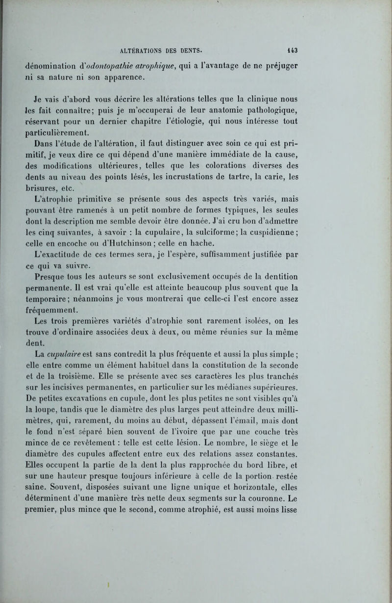 dénomination d'odontopathie atrophique, qui a l’avantage de ne préjuger ni sa nature ni son apparence. Je vais d’abord vous décrire les altérations telles que la clinique nous les fait connaître; puis je m’occuperai de leur anatomie pathologique, réservant pour un dernier chapitre l’étiologie, qui nous intéresse tout particulièrement. Dans l’étude de l’altération, il faut distinguer avec soin ce qui est pri- mitif, je veux dire ce qui dépend d’une manière immédiate de la cause, des modifications ultérieures, telles que les colorations diverses des dents au niveau des points lésés, les incrustations de tartre, la carie, les brisures, etc. L’atrophie primitive se présente sous des aspects très variés, mais pouvant être ramenés à un petit nombre de formes typiques, les seules dont la description me semble devoir être donnée. J’ai cru bon d’admettre les cinq suivantes, à savoir : la cupulaire, la sulciforme; la cuspidienne ; celle en encoche ou d’Hutchinson ; celle en hache. L’exactitude de ces termes sera, je l’espère, suffisamment justifiée par ce qui va suivre. Presque tous les auteurs se sont exclusivement occupés de la dentition permanente. 11 est vrai qu’elle est atteinte beaucoup plus souvent que la temporaire; néanmoins je vous montrerai que celle-ci l’est encore assez fréquemment. Les trois premières variétés d’atrophie sont rarement isolées, on les trouve d’ordinaire associées deux à deux, ou même réunies sur la même dent. La cupulaire est sans contredit la plus fréquente et aussi la plus simple ; elle entre comme un élément habituel dans la constitution de la seconde et de la troisième. Elle se présente avec ses caractères les plus tranchés sur les incisives permanentes, en particulier sur les médianes supérieures. De petites excavations en cupule, dont les plus petites ne sont visibles qu’à la loupe, tandis que le diamètre des plus larges peut atteindre deux milli- mètres, qui, rarement, du moins au début, dépassent l’émail, mais dont le fond n’est séparé bien souvent de l’ivoire que par une couche très mince de ce revêtement : telle est cette lésion. Le nombre, le siège et le diamètre des cupules affectent entre eux des relations assez constantes. Elles occupent la partie de la dent la plus rapprochée du bord libre, et sur une hauteur presque toujours inférieure à celle de la portion restée saine. Souvent, disposées suivant une ligne unique et horizontale, elles déterminent d’une manière très nette deux segments sur la couronne. Le premier, plus mince que le second, comme atrophié, est aussi moins lisse