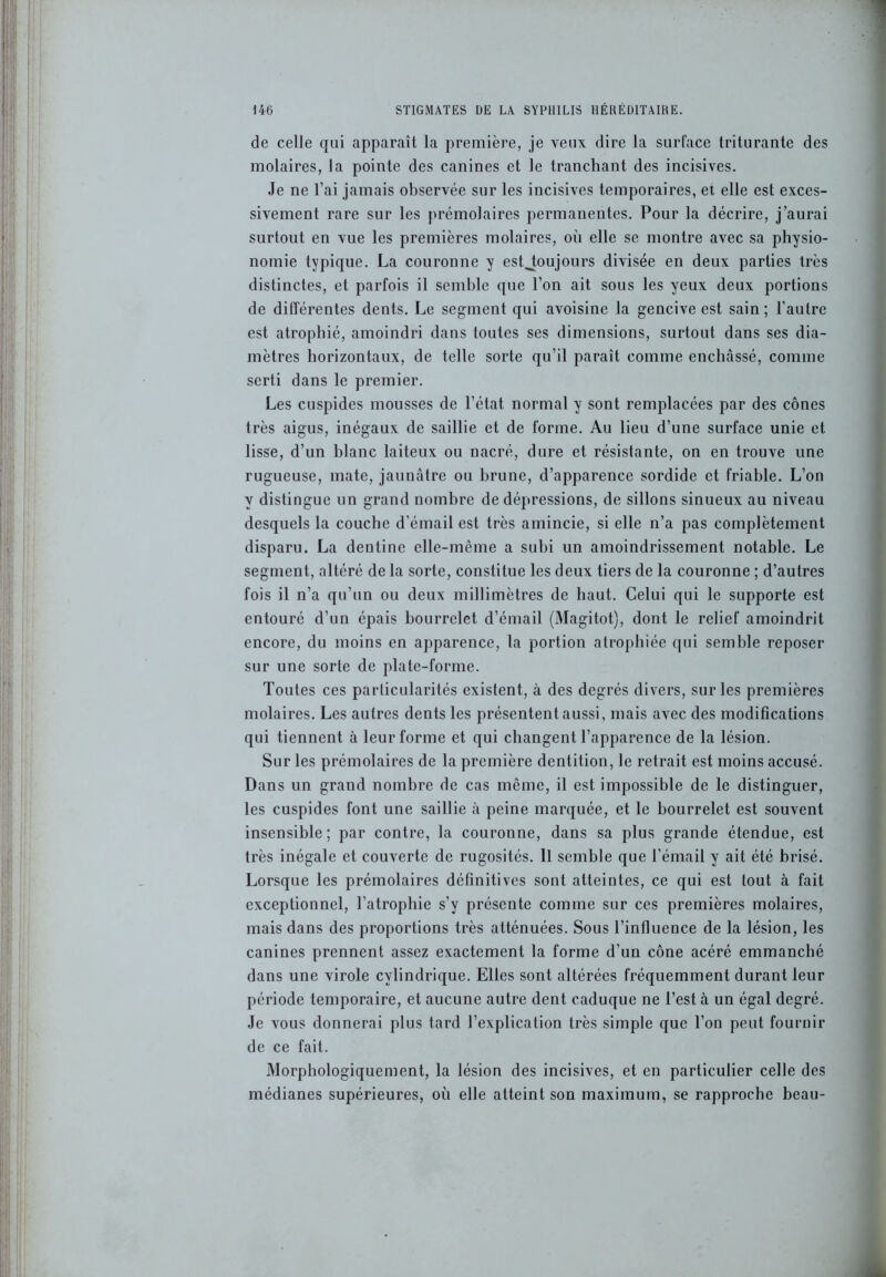 de celle qui apparaît la première, je veux dire la surface triturante des molaires, la pointe des canines et le tranchant des incisives. Je ne l’ai jamais observée sur les incisives temporaires, et elle est exces- sivement rare sur les prémolaires permanentes. Pour la décrire, j’aurai surtout en vue les premières molaires, où elle se montre avec sa physio- nomie typique. La couronne y estjoujours divisée en deux parties très distinctes, et parfois il semble que l’on ait sous les yeux deux portions de différentes dents. Le segment qui avoisine la gencive est sain ; l'autre est atrophié, amoindri dans toutes ses dimensions, surtout dans ses dia- mètres horizontaux, de telle sorte qu’il paraît comme enchâssé, comme serti dans le premier. Les cuspides mousses de l’état normal y sont remplacées par des cônes très aigus, inégaux de saillie et de forme. Au lieu d’une surface unie et lisse, d’un blanc laiteux ou nacré, dure et résistante, on en trouve une rugueuse, mate, jaunâtre ou brune, d’apparence sordide et friable. L’on y distingue un grand nombre de dépressions, de sillons sinueux au niveau desquels la couche d’émail est très amincie, si elle n’a pas complètement disparu. La dentine elle-même a subi un amoindrissement notable. Le segment, altéré de la sorte, constitue les deux tiers de la couronne ; d’autres fois il n’a qu’un ou deux millimètres de haut. Celui qui le supporte est entouré d’un épais bourrelet d’émail (Magitot), dont le relief amoindrit encore, du moins en apparence, la portion atrophiée qui semble reposer sur une sorte de plate-forme. Toutes ces particularités existent, à des degrés divers, sur les premières molaires. Les autres dents les présentent aussi, mais avec des modifications qui tiennent à leur forme et qui changent l’apparence de la lésion. Sur les prémolaires de la première dentition, le retrait est moins accusé. Dans un grand nombre de cas même, il est impossible de le distinguer, les cuspides font une saillie à peine marquée, et le bourrelet est souvent insensible; par contre, la couronne, dans sa plus grande étendue, est très inégale et couverte de rugosités. Il semble que l’émail y ait été brisé. Lorsque les prémolaires définitives sont atteintes, ce qui est tout à fait exceptionnel, l'atrophie s’y présente comme sur ces premières molaires, mais dans des proportions très atténuées. Sous l’infiucnce de la lésion, les canines prennent assez exactement la forme d’un cône acéré emmanché dans une virole cylindrique. Elles sont altérées fréquemment durant leur période temporaire, et aucune autre dent caduque ne l’est à un égal degré. Je vous donnerai plus tard l’explication très simple que l’on peut fournir de ce fait. Morphologiquement, la lésion des incisives, et en particulier celle des médianes supérieures, où elle atteint son maximum, se rapproche beau-