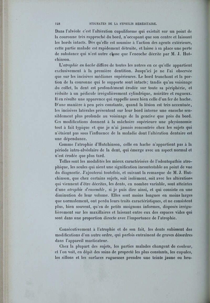 Dans l’alvéole c'est l’altération cupuliforme qui existait sur un point de la couronne très rapproché du bord, n’occupant que son centre et laissant les bords intacts. Dès qu'elle est soumise à l’action des agents extérieurs, cette partie malade est rapidement détruite, et laisse à sa place une perte de substance qui n’est autre ctyose que l’encoche décrite par M. J. Hut- chinson. L'atrophie en hache diffère de toutes les autres en ce qu’elle appartient exclusivement à la première dentition. Jusqu’ici je ne l’ai observée que sur les incisives médianes supérieures. Le bord tranchant et la por- tion de la couronne qui le supporte sont intacts; tandis qu’au voisinage du collet, la dent est profondément érodée sur toute sa périphérie, et réduite à un pédicule irrégulièrement cylindrique, noirâtre et rugueux. Il en résulte une apparence qui rappelle assez bien celle d’un fer de hache. D’une manière à peu près constante, quand la lésion est très accentuée, les incisives latérales présentent sur leur bord interne une encoche sen- siblement plus profonde au voisinage de la gencive que près du bord. Ces modifications donnent à la mâchoire supérieure une physionomie tout à fait typique et que je n’ai jamais rencontrée chez les sujets qui n’étaient pas sous l’influence de la maladie dont l’altération dentaire est une dépendance. Comme l’atrophie d’Hutchinson, celle en hache n’appartient pas à la période intra-alvéolaire de la dent, qui émerge avec un aspect normal et n’est érodée que plus tard. Telles sont les modalités les mieux caractérisées de l’odontopathie atro- phique, les seules qui aient une signification incontestable au point de vue du diagnostic. J’ajouterai toutefois, et suivant la remarque de M. J. Hut- chinson, que chez certains sujets, soit isolément, soit avec les altérations qui viennent d’être décrites, les dents, en nombre variable, sont atteintes d’une atrophie d'ensemble, si je puis dire ainsi, et qui consiste en une diminution de leur volume. Elles sont moins longues en moins larges que normalement, ont perdu leurs traits caractéristiques, et ne consistent plus, bien souvent, qu’en de petits moignons informes, disposés irrégu- lièrement sur les maxillaires et laissant entre eux des espaces vides qui sont dans une proportion directe avec l’importance de l’atrophie. Consécutivement à l’atrophie et de son fait, les dents subissent des modifications d’un autre ordre, qui parfois entraînent de graves désordres dans l’appareil masticateur. Chez la plupart des sujets, les parties malades changent de couleur, et l’on voit, en dépit des soins de propreté les plus constants, les cupules, les sillons et les surfaces rugueuses prendre une teinte jaune ou bru-