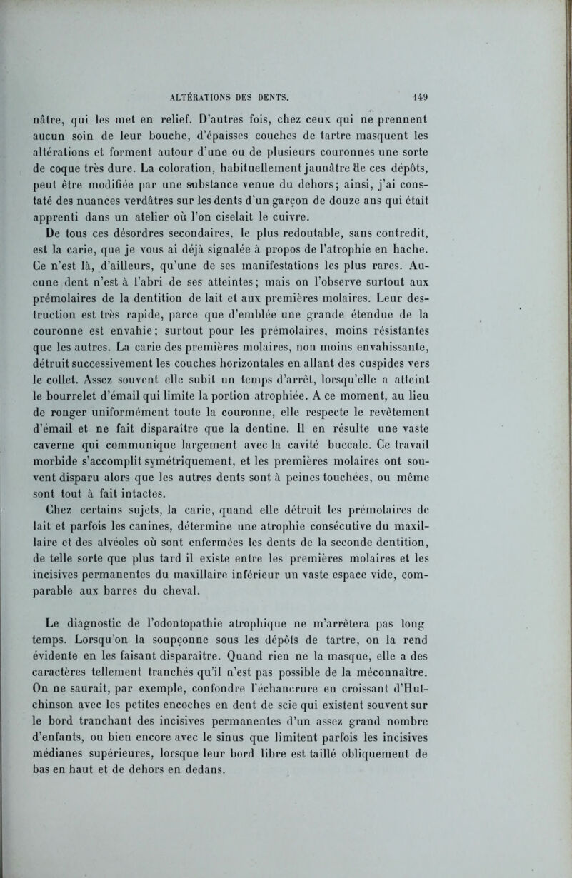 nâtre, qui les met en relief. D’autres fois, chez ceux qui ne prennent aucun soin de leur bouche, d’épaisses couches de tartre masquent les altérations et forment autour d’une ou de plusieurs couronnes une sorte de coque très dure. La coloration, habituellement jaunâtre lie ces dépôts, peut être modifiée par une substance venue du dehors; ainsi, j’ai cons- taté des nuances verdâtres sur les dents d’un garçon de douze ans qui était apprenti dans un atelier où l’on ciselait le cuivre. De tous ces désordres secondaires, le plus redoutable, sans contredit, est la carie, que je vous ai déjà signalée à propos de l’atrophie en hache. Ce n’est là, d’ailleurs, qu’une de ses manifestations les plus rares. Au- cune dent n’est à l’abri de ses atteintes; mais on l’observe surtout aux prémolaires de la dentition de lait et aux premières molaires. Leur des- truction est très rapide, parce que d’emblée une grande étendue de la couronne est envahie; surtout pour les prémolaires, moins résistantes que les autres. La carie des premières molaires, non moins envahissante, détruit successivement les couches horizontales en allant des cuspides vers le collet. Assez souvent elle subit un temps d’arrêt, lorsqu’elle a atteint le bourrelet d’émail qui limite la portion atrophiée. A ce moment, au lieu de ronger uniformément toute la couronne, elle respecte le revêtement d’émail et ne fait disparaître que la dentine. Il en résulte une vaste caverne qui communique largement avec la cavité buccale. Ce travail morbide s’accomplit symétriquement, et les premières molaires ont sou- vent disparu alors que les autres dents sont à peines touchées, ou même sont tout à fait intactes. Chez certains sujets, la carie, quand elle détruit les prémolaires de lait et parfois les canines, détermine une atrophie consécutive du maxil- laire et des alvéoles où sont enfermées les dents de la seconde dentition, de telle sorte que plus tard il existe entre les premières molaires et les incisives permanentes du maxillaire inférieur un vaste espace vide, com- parable aux barres du cheval. Le diagnostic de l’odontopathie atrophique ne m’arrêtera pas long temps. Lorsqu’on la soupçonne sous les dépôts de tartre, on la rend évidente en les faisant disparaître. Quand rien ne la masque, elle a des caractères tellement tranchés qu’il n’est pas possible de la méconnaître. On ne saurait, par exemple, confondre l’échancrure en croissant d’Hut- chinson avec les petites encoches en dent de scie qui existent souvent sur le bord tranchant des incisives permanentes d’un assez grand nombre d’enfants, ou bien encore avec le sinus que limitent parfois les incisives médianes supérieures, lorsque leur bord libre est taillé obliquement de bas en haut et de dehors en dedans.